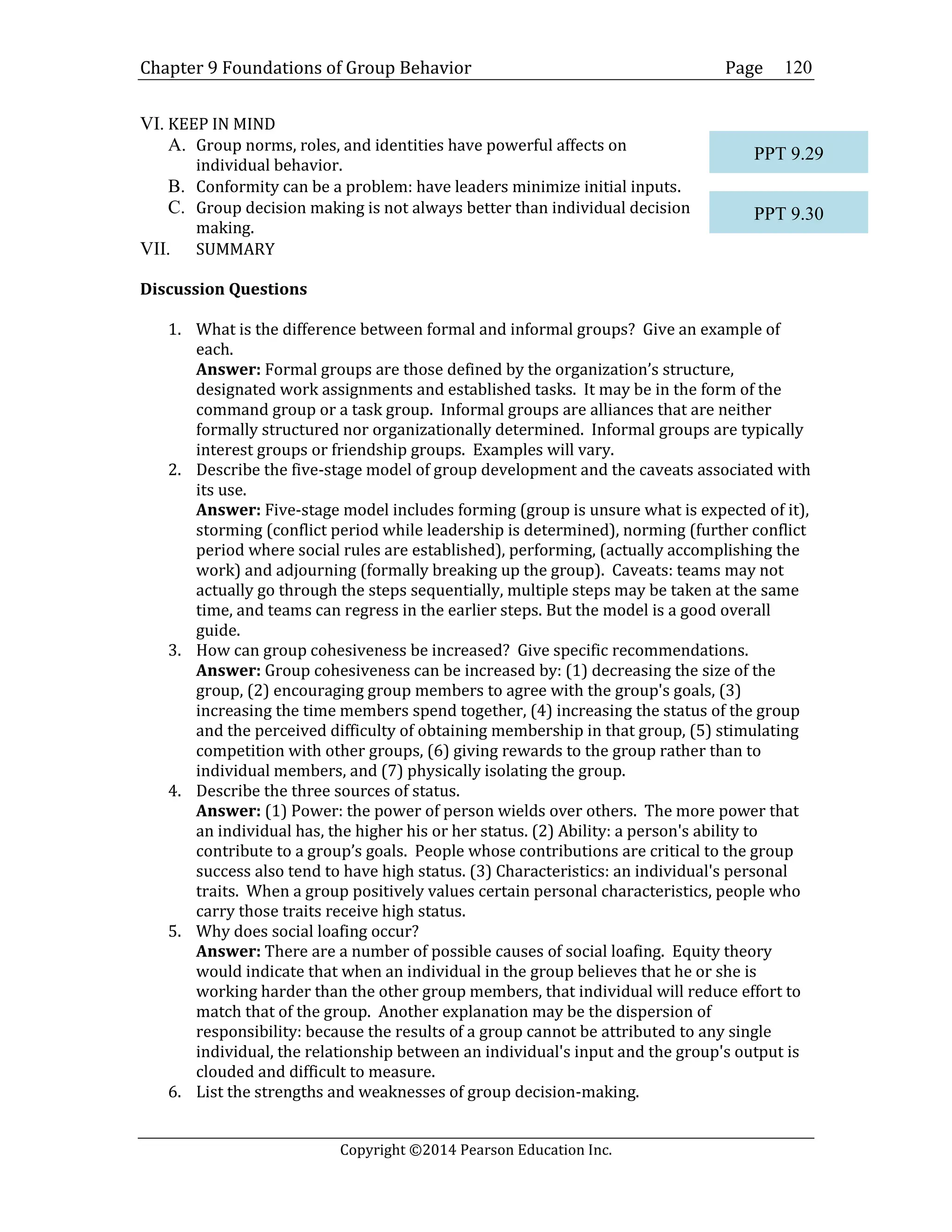 Chapter 9 Foundations of Group Behavior Page
Copyright ©2014 Pearson Education Inc.
120
VI. KEEP IN MIND
A. Group norms, roles, and identities have powerful affects on
individual behavior.
B. Conformity can be a problem: have leaders minimize initial inputs.
C. Group decision making is not always better than individual decision
making.
VII. SUMMARY
Discussion Questions
1. What is the difference between formal and informal groups? Give an example of
each.
Answer: Formal groups are those defined by the organization’s structure,
designated work assignments and established tasks. It may be in the form of the
command group or a task group. Informal groups are alliances that are neither
formally structured nor organizationally determined. Informal groups are typically
interest groups or friendship groups. Examples will vary.
2. Describe the five-stage model of group development and the caveats associated with
its use.
Answer: Five-stage model includes forming (group is unsure what is expected of it),
storming (conflict period while leadership is determined), norming (further conflict
period where social rules are established), performing, (actually accomplishing the
work) and adjourning (formally breaking up the group). Caveats: teams may not
actually go through the steps sequentially, multiple steps may be taken at the same
time, and teams can regress in the earlier steps. But the model is a good overall
guide.
3. How can group cohesiveness be increased? Give specific recommendations.
Answer: Group cohesiveness can be increased by: (1) decreasing the size of the
group, (2) encouraging group members to agree with the group's goals, (3)
increasing the time members spend together, (4) increasing the status of the group
and the perceived difficulty of obtaining membership in that group, (5) stimulating
competition with other groups, (6) giving rewards to the group rather than to
individual members, and (7) physically isolating the group.
4. Describe the three sources of status.
Answer: (1) Power: the power of person wields over others. The more power that
an individual has, the higher his or her status. (2) Ability: a person's ability to
contribute to a group’s goals. People whose contributions are critical to the group
success also tend to have high status. (3) Characteristics: an individual's personal
traits. When a group positively values certain personal characteristics, people who
carry those traits receive high status.
5. Why does social loafing occur?
Answer: There are a number of possible causes of social loafing. Equity theory
would indicate that when an individual in the group believes that he or she is
working harder than the other group members, that individual will reduce effort to
match that of the group. Another explanation may be the dispersion of
responsibility: because the results of a group cannot be attributed to any single
individual, the relationship between an individual's input and the group's output is
clouded and difficult to measure.
6. List the strengths and weaknesses of group decision-making.
PPT 9.29
PPT 9.30
 