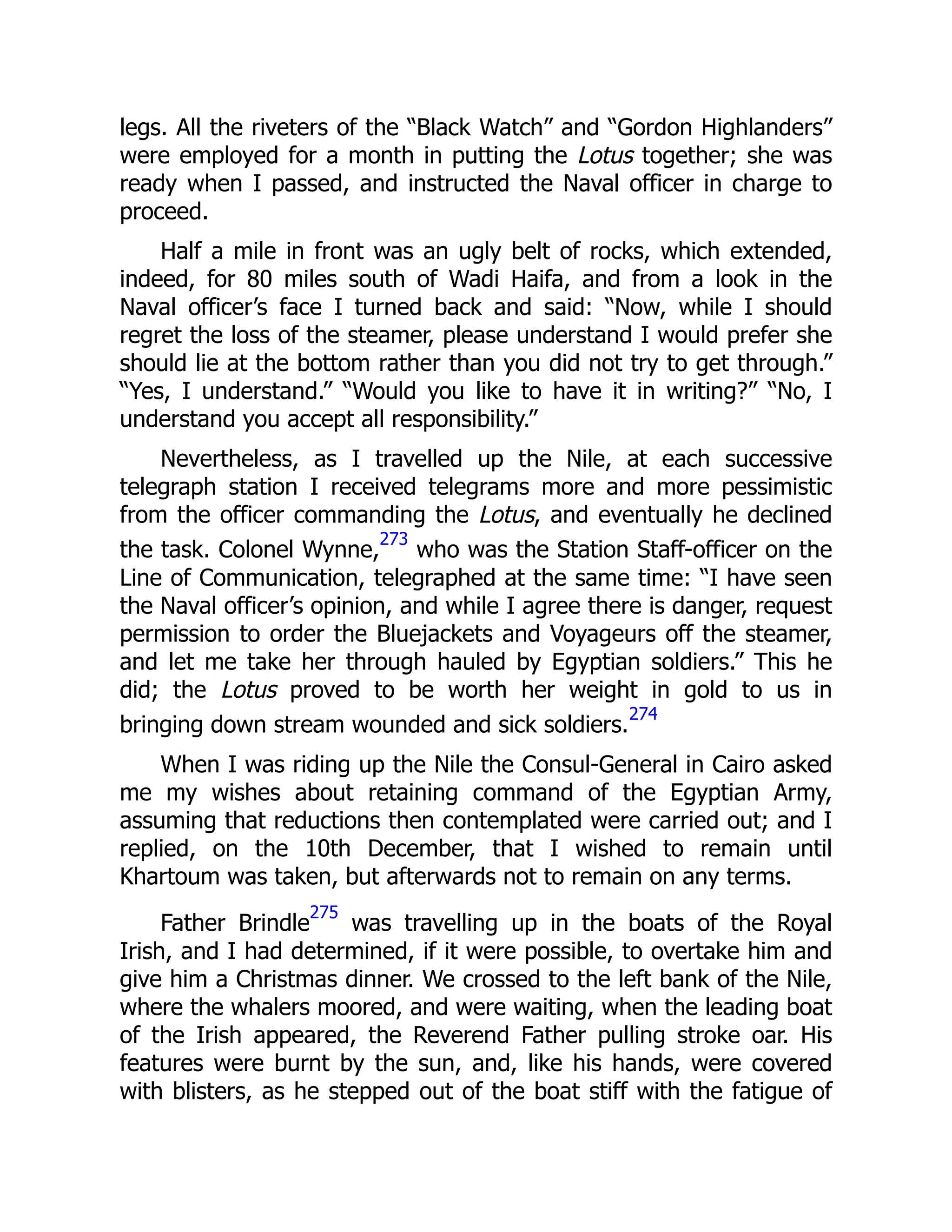 legs. All the riveters of the “Black Watch” and “Gordon Highlanders”
were employed for a month in putting the Lotus together; she was
ready when I passed, and instructed the Naval officer in charge to
proceed.
Half a mile in front was an ugly belt of rocks, which extended,
indeed, for 80 miles south of Wadi Haifa, and from a look in the
Naval officer’s face I turned back and said: “Now, while I should
regret the loss of the steamer, please understand I would prefer she
should lie at the bottom rather than you did not try to get through.”
“Yes, I understand.” “Would you like to have it in writing?” “No, I
understand you accept all responsibility.”
Nevertheless, as I travelled up the Nile, at each successive
telegraph station I received telegrams more and more pessimistic
from the officer commanding the Lotus, and eventually he declined
the task. Colonel Wynne,
273
who was the Station Staff-officer on the
Line of Communication, telegraphed at the same time: “I have seen
the Naval officer’s opinion, and while I agree there is danger, request
permission to order the Bluejackets and Voyageurs off the steamer,
and let me take her through hauled by Egyptian soldiers.” This he
did; the Lotus proved to be worth her weight in gold to us in
bringing down stream wounded and sick soldiers.
274
When I was riding up the Nile the Consul-General in Cairo asked
me my wishes about retaining command of the Egyptian Army,
assuming that reductions then contemplated were carried out; and I
replied, on the 10th December, that I wished to remain until
Khartoum was taken, but afterwards not to remain on any terms.
Father Brindle
275
was travelling up in the boats of the Royal
Irish, and I had determined, if it were possible, to overtake him and
give him a Christmas dinner. We crossed to the left bank of the Nile,
where the whalers moored, and were waiting, when the leading boat
of the Irish appeared, the Reverend Father pulling stroke oar. His
features were burnt by the sun, and, like his hands, were covered
with blisters, as he stepped out of the boat stiff with the fatigue of
 