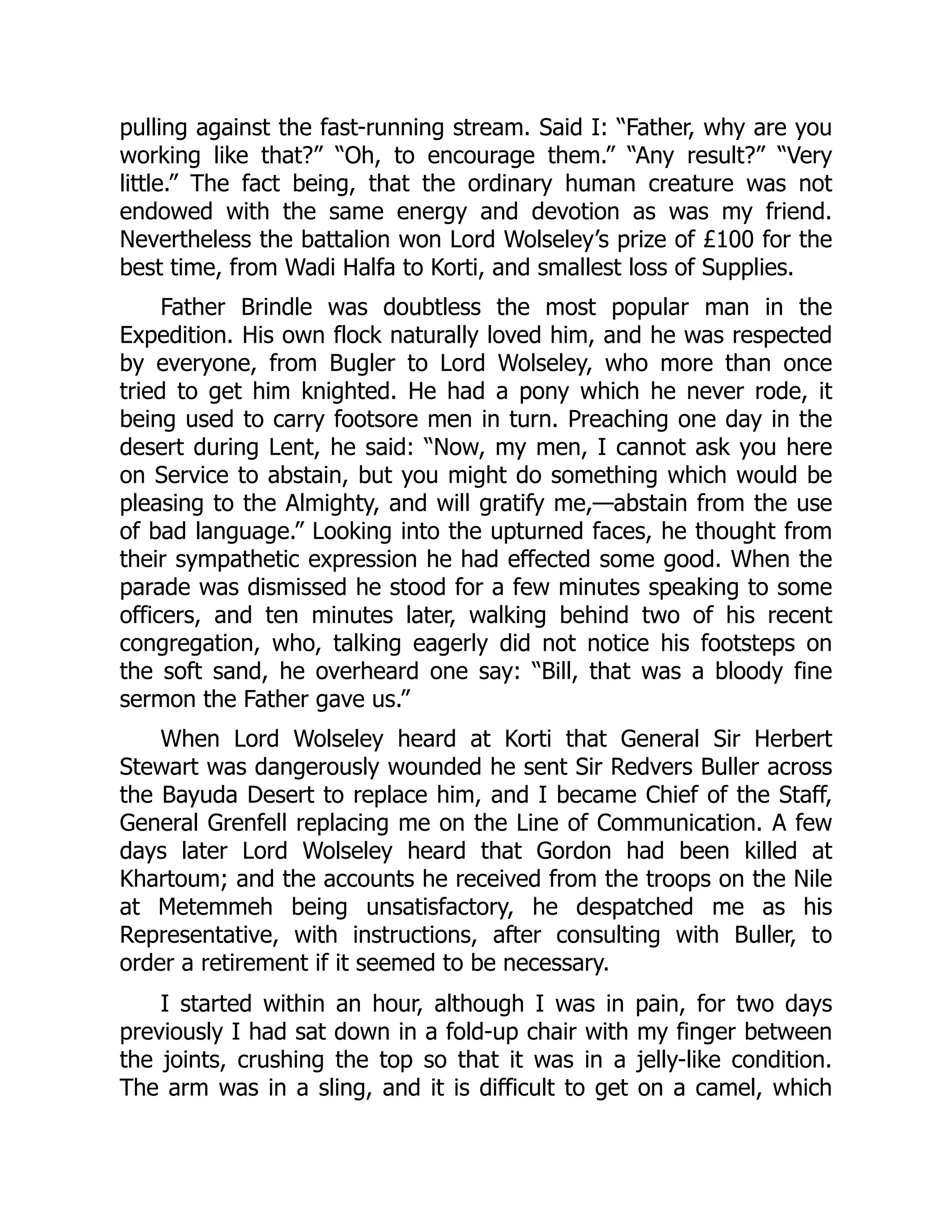pulling against the fast-running stream. Said I: “Father, why are you
working like that?” “Oh, to encourage them.” “Any result?” “Very
little.” The fact being, that the ordinary human creature was not
endowed with the same energy and devotion as was my friend.
Nevertheless the battalion won Lord Wolseley’s prize of £100 for the
best time, from Wadi Halfa to Korti, and smallest loss of Supplies.
Father Brindle was doubtless the most popular man in the
Expedition. His own flock naturally loved him, and he was respected
by everyone, from Bugler to Lord Wolseley, who more than once
tried to get him knighted. He had a pony which he never rode, it
being used to carry footsore men in turn. Preaching one day in the
desert during Lent, he said: “Now, my men, I cannot ask you here
on Service to abstain, but you might do something which would be
pleasing to the Almighty, and will gratify me,—abstain from the use
of bad language.” Looking into the upturned faces, he thought from
their sympathetic expression he had effected some good. When the
parade was dismissed he stood for a few minutes speaking to some
officers, and ten minutes later, walking behind two of his recent
congregation, who, talking eagerly did not notice his footsteps on
the soft sand, he overheard one say: “Bill, that was a bloody fine
sermon the Father gave us.”
When Lord Wolseley heard at Korti that General Sir Herbert
Stewart was dangerously wounded he sent Sir Redvers Buller across
the Bayuda Desert to replace him, and I became Chief of the Staff,
General Grenfell replacing me on the Line of Communication. A few
days later Lord Wolseley heard that Gordon had been killed at
Khartoum; and the accounts he received from the troops on the Nile
at Metemmeh being unsatisfactory, he despatched me as his
Representative, with instructions, after consulting with Buller, to
order a retirement if it seemed to be necessary.
I started within an hour, although I was in pain, for two days
previously I had sat down in a fold-up chair with my finger between
the joints, crushing the top so that it was in a jelly-like condition.
The arm was in a sling, and it is difficult to get on a camel, which
 