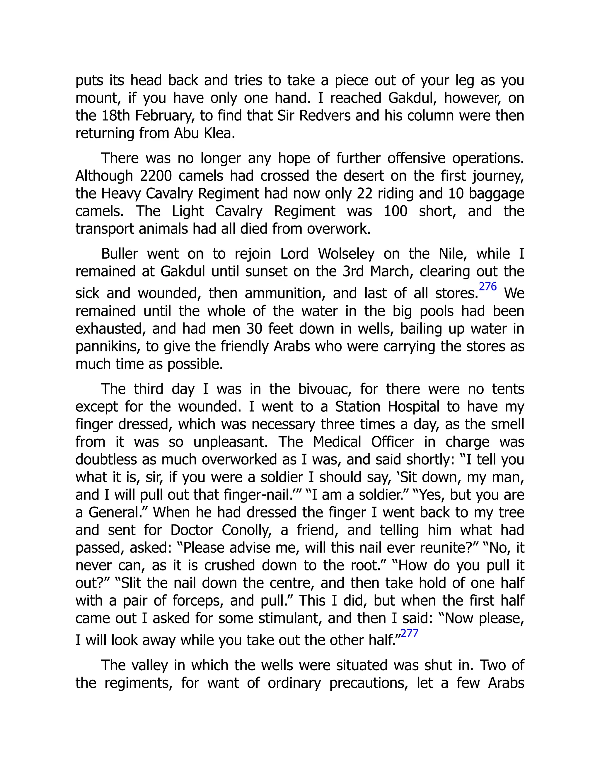 puts its head back and tries to take a piece out of your leg as you
mount, if you have only one hand. I reached Gakdul, however, on
the 18th February, to find that Sir Redvers and his column were then
returning from Abu Klea.
There was no longer any hope of further offensive operations.
Although 2200 camels had crossed the desert on the first journey,
the Heavy Cavalry Regiment had now only 22 riding and 10 baggage
camels. The Light Cavalry Regiment was 100 short, and the
transport animals had all died from overwork.
Buller went on to rejoin Lord Wolseley on the Nile, while I
remained at Gakdul until sunset on the 3rd March, clearing out the
sick and wounded, then ammunition, and last of all stores.
276
We
remained until the whole of the water in the big pools had been
exhausted, and had men 30 feet down in wells, bailing up water in
pannikins, to give the friendly Arabs who were carrying the stores as
much time as possible.
The third day I was in the bivouac, for there were no tents
except for the wounded. I went to a Station Hospital to have my
finger dressed, which was necessary three times a day, as the smell
from it was so unpleasant. The Medical Officer in charge was
doubtless as much overworked as I was, and said shortly: “I tell you
what it is, sir, if you were a soldier I should say, ‘Sit down, my man,
and I will pull out that finger-nail.’” “I am a soldier.” “Yes, but you are
a General.” When he had dressed the finger I went back to my tree
and sent for Doctor Conolly, a friend, and telling him what had
passed, asked: “Please advise me, will this nail ever reunite?” “No, it
never can, as it is crushed down to the root.” “How do you pull it
out?” “Slit the nail down the centre, and then take hold of one half
with a pair of forceps, and pull.” This I did, but when the first half
came out I asked for some stimulant, and then I said: “Now please,
I will look away while you take out the other half.”
277
The valley in which the wells were situated was shut in. Two of
the regiments, for want of ordinary precautions, let a few Arabs
 