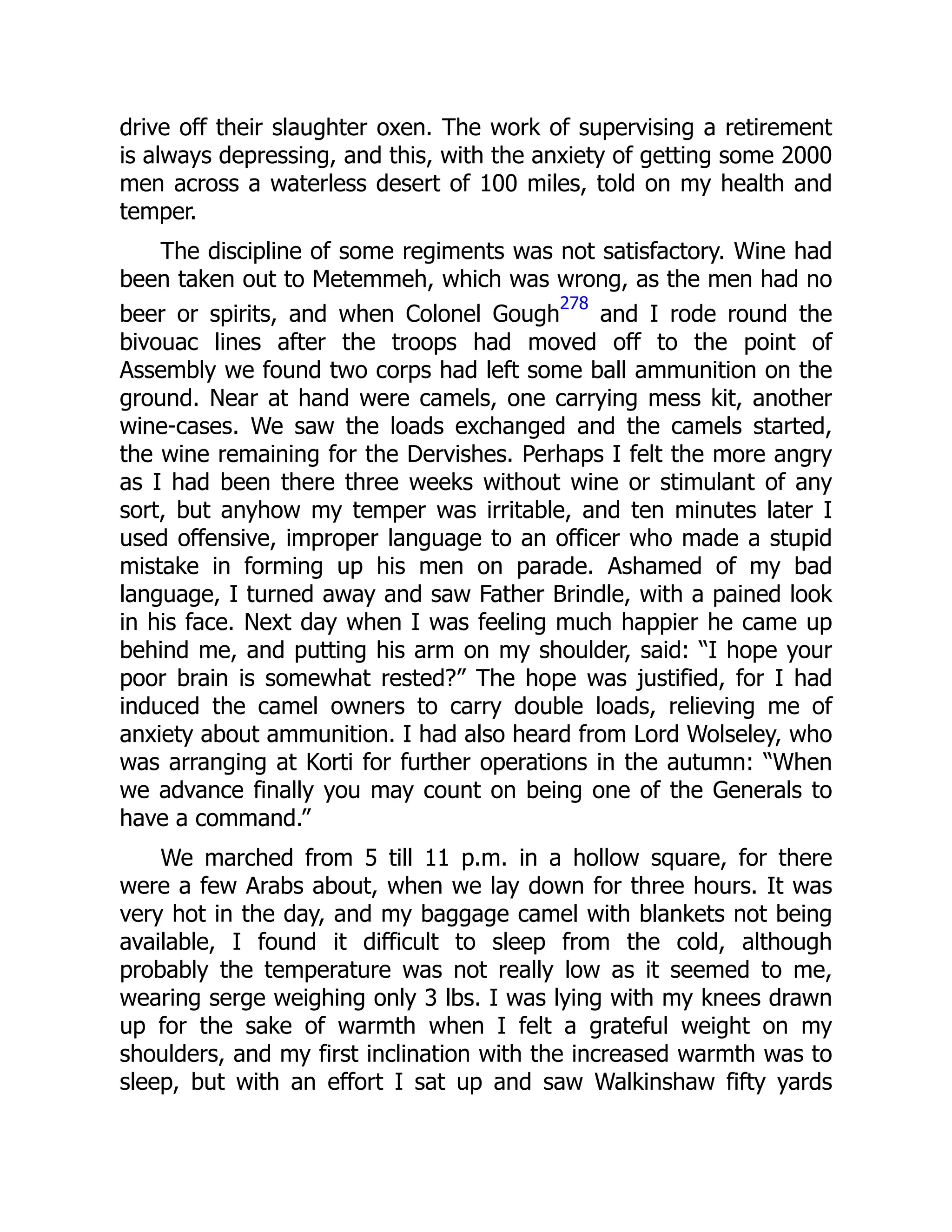 drive off their slaughter oxen. The work of supervising a retirement
is always depressing, and this, with the anxiety of getting some 2000
men across a waterless desert of 100 miles, told on my health and
temper.
The discipline of some regiments was not satisfactory. Wine had
been taken out to Metemmeh, which was wrong, as the men had no
beer or spirits, and when Colonel Gough
278
and I rode round the
bivouac lines after the troops had moved off to the point of
Assembly we found two corps had left some ball ammunition on the
ground. Near at hand were camels, one carrying mess kit, another
wine-cases. We saw the loads exchanged and the camels started,
the wine remaining for the Dervishes. Perhaps I felt the more angry
as I had been there three weeks without wine or stimulant of any
sort, but anyhow my temper was irritable, and ten minutes later I
used offensive, improper language to an officer who made a stupid
mistake in forming up his men on parade. Ashamed of my bad
language, I turned away and saw Father Brindle, with a pained look
in his face. Next day when I was feeling much happier he came up
behind me, and putting his arm on my shoulder, said: “I hope your
poor brain is somewhat rested?” The hope was justified, for I had
induced the camel owners to carry double loads, relieving me of
anxiety about ammunition. I had also heard from Lord Wolseley, who
was arranging at Korti for further operations in the autumn: “When
we advance finally you may count on being one of the Generals to
have a command.”
We marched from 5 till 11 p.m. in a hollow square, for there
were a few Arabs about, when we lay down for three hours. It was
very hot in the day, and my baggage camel with blankets not being
available, I found it difficult to sleep from the cold, although
probably the temperature was not really low as it seemed to me,
wearing serge weighing only 3 lbs. I was lying with my knees drawn
up for the sake of warmth when I felt a grateful weight on my
shoulders, and my first inclination with the increased warmth was to
sleep, but with an effort I sat up and saw Walkinshaw fifty yards
 
