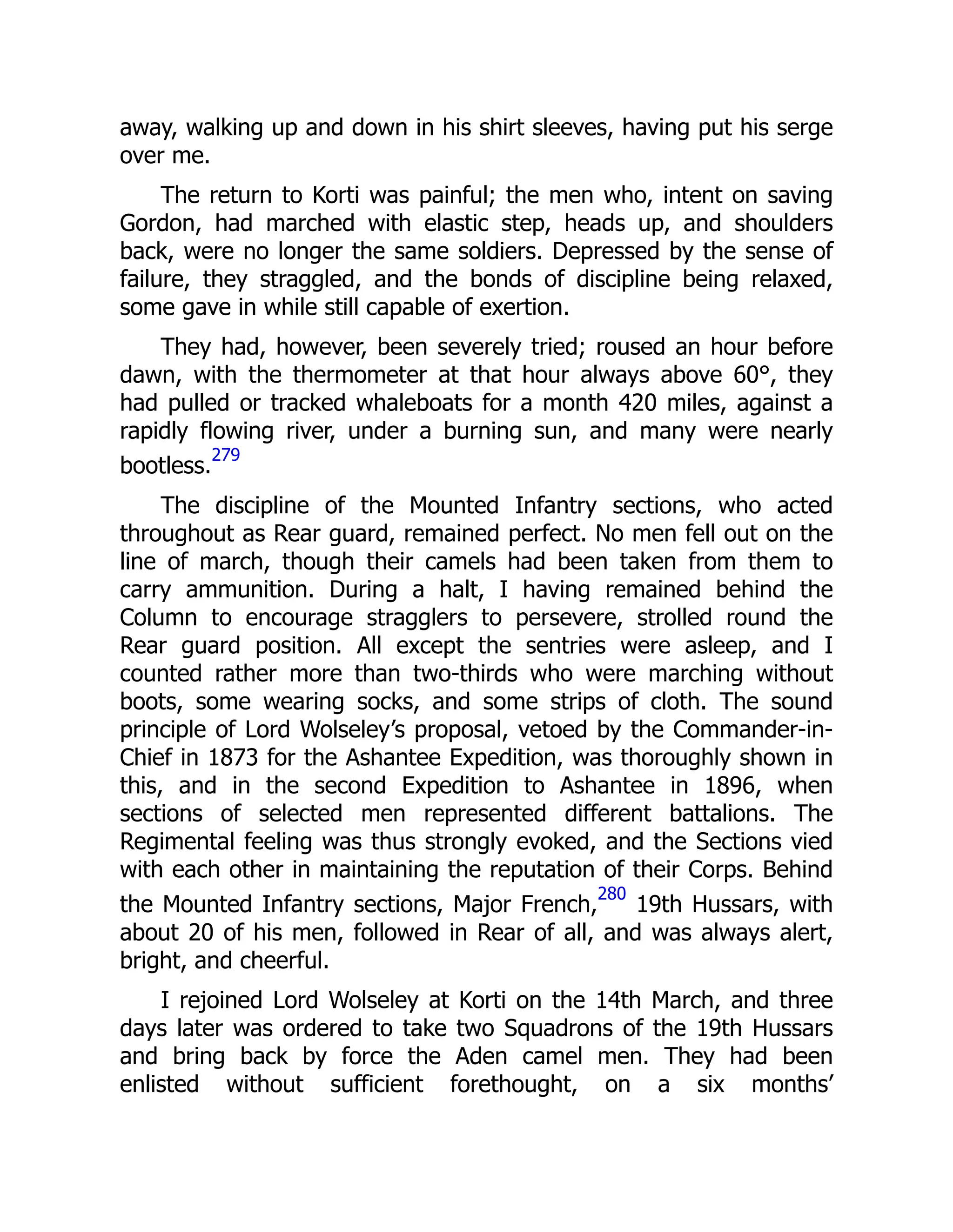away, walking up and down in his shirt sleeves, having put his serge
over me.
The return to Korti was painful; the men who, intent on saving
Gordon, had marched with elastic step, heads up, and shoulders
back, were no longer the same soldiers. Depressed by the sense of
failure, they straggled, and the bonds of discipline being relaxed,
some gave in while still capable of exertion.
They had, however, been severely tried; roused an hour before
dawn, with the thermometer at that hour always above 60°, they
had pulled or tracked whaleboats for a month 420 miles, against a
rapidly flowing river, under a burning sun, and many were nearly
bootless.
279
The discipline of the Mounted Infantry sections, who acted
throughout as Rear guard, remained perfect. No men fell out on the
line of march, though their camels had been taken from them to
carry ammunition. During a halt, I having remained behind the
Column to encourage stragglers to persevere, strolled round the
Rear guard position. All except the sentries were asleep, and I
counted rather more than two-thirds who were marching without
boots, some wearing socks, and some strips of cloth. The sound
principle of Lord Wolseley’s proposal, vetoed by the Commander-in-
Chief in 1873 for the Ashantee Expedition, was thoroughly shown in
this, and in the second Expedition to Ashantee in 1896, when
sections of selected men represented different battalions. The
Regimental feeling was thus strongly evoked, and the Sections vied
with each other in maintaining the reputation of their Corps. Behind
the Mounted Infantry sections, Major French,
280
19th Hussars, with
about 20 of his men, followed in Rear of all, and was always alert,
bright, and cheerful.
I rejoined Lord Wolseley at Korti on the 14th March, and three
days later was ordered to take two Squadrons of the 19th Hussars
and bring back by force the Aden camel men. They had been
enlisted without sufficient forethought, on a six months’
 
