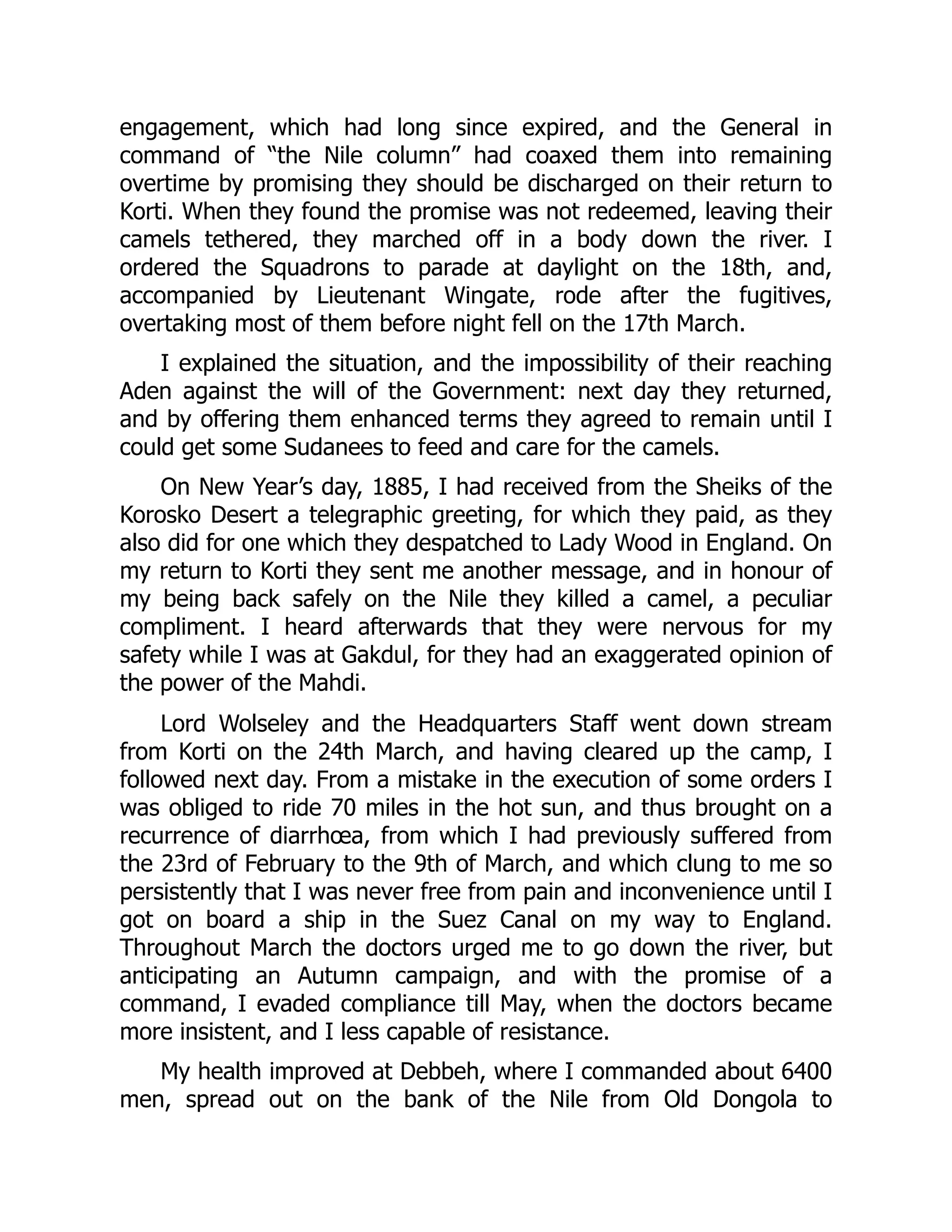 engagement, which had long since expired, and the General in
command of “the Nile column” had coaxed them into remaining
overtime by promising they should be discharged on their return to
Korti. When they found the promise was not redeemed, leaving their
camels tethered, they marched off in a body down the river. I
ordered the Squadrons to parade at daylight on the 18th, and,
accompanied by Lieutenant Wingate, rode after the fugitives,
overtaking most of them before night fell on the 17th March.
I explained the situation, and the impossibility of their reaching
Aden against the will of the Government: next day they returned,
and by offering them enhanced terms they agreed to remain until I
could get some Sudanees to feed and care for the camels.
On New Year’s day, 1885, I had received from the Sheiks of the
Korosko Desert a telegraphic greeting, for which they paid, as they
also did for one which they despatched to Lady Wood in England. On
my return to Korti they sent me another message, and in honour of
my being back safely on the Nile they killed a camel, a peculiar
compliment. I heard afterwards that they were nervous for my
safety while I was at Gakdul, for they had an exaggerated opinion of
the power of the Mahdi.
Lord Wolseley and the Headquarters Staff went down stream
from Korti on the 24th March, and having cleared up the camp, I
followed next day. From a mistake in the execution of some orders I
was obliged to ride 70 miles in the hot sun, and thus brought on a
recurrence of diarrhœa, from which I had previously suffered from
the 23rd of February to the 9th of March, and which clung to me so
persistently that I was never free from pain and inconvenience until I
got on board a ship in the Suez Canal on my way to England.
Throughout March the doctors urged me to go down the river, but
anticipating an Autumn campaign, and with the promise of a
command, I evaded compliance till May, when the doctors became
more insistent, and I less capable of resistance.
My health improved at Debbeh, where I commanded about 6400
men, spread out on the bank of the Nile from Old Dongola to
 
