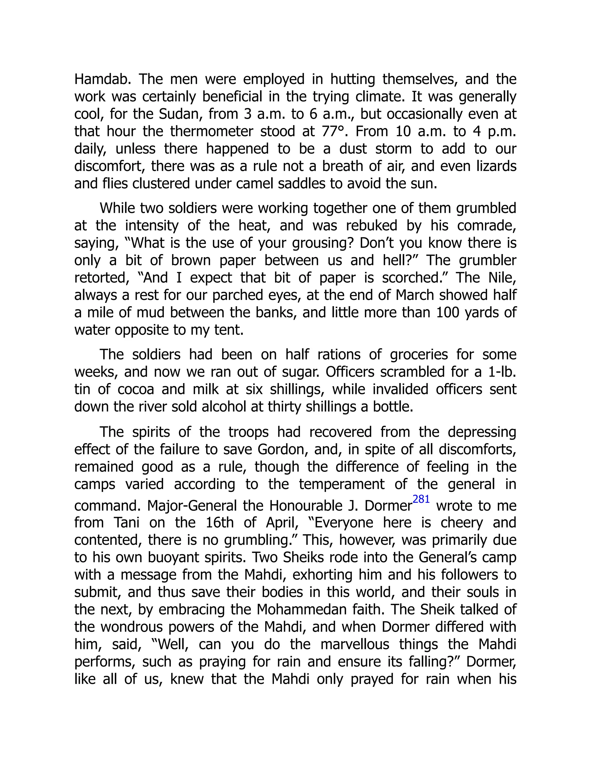 Hamdab. The men were employed in hutting themselves, and the
work was certainly beneficial in the trying climate. It was generally
cool, for the Sudan, from 3 a.m. to 6 a.m., but occasionally even at
that hour the thermometer stood at 77°. From 10 a.m. to 4 p.m.
daily, unless there happened to be a dust storm to add to our
discomfort, there was as a rule not a breath of air, and even lizards
and flies clustered under camel saddles to avoid the sun.
While two soldiers were working together one of them grumbled
at the intensity of the heat, and was rebuked by his comrade,
saying, “What is the use of your grousing? Don’t you know there is
only a bit of brown paper between us and hell?” The grumbler
retorted, “And I expect that bit of paper is scorched.” The Nile,
always a rest for our parched eyes, at the end of March showed half
a mile of mud between the banks, and little more than 100 yards of
water opposite to my tent.
The soldiers had been on half rations of groceries for some
weeks, and now we ran out of sugar. Officers scrambled for a 1-lb.
tin of cocoa and milk at six shillings, while invalided officers sent
down the river sold alcohol at thirty shillings a bottle.
The spirits of the troops had recovered from the depressing
effect of the failure to save Gordon, and, in spite of all discomforts,
remained good as a rule, though the difference of feeling in the
camps varied according to the temperament of the general in
command. Major-General the Honourable J. Dormer
281
wrote to me
from Tani on the 16th of April, “Everyone here is cheery and
contented, there is no grumbling.” This, however, was primarily due
to his own buoyant spirits. Two Sheiks rode into the General’s camp
with a message from the Mahdi, exhorting him and his followers to
submit, and thus save their bodies in this world, and their souls in
the next, by embracing the Mohammedan faith. The Sheik talked of
the wondrous powers of the Mahdi, and when Dormer differed with
him, said, “Well, can you do the marvellous things the Mahdi
performs, such as praying for rain and ensure its falling?” Dormer,
like all of us, knew that the Mahdi only prayed for rain when his
 