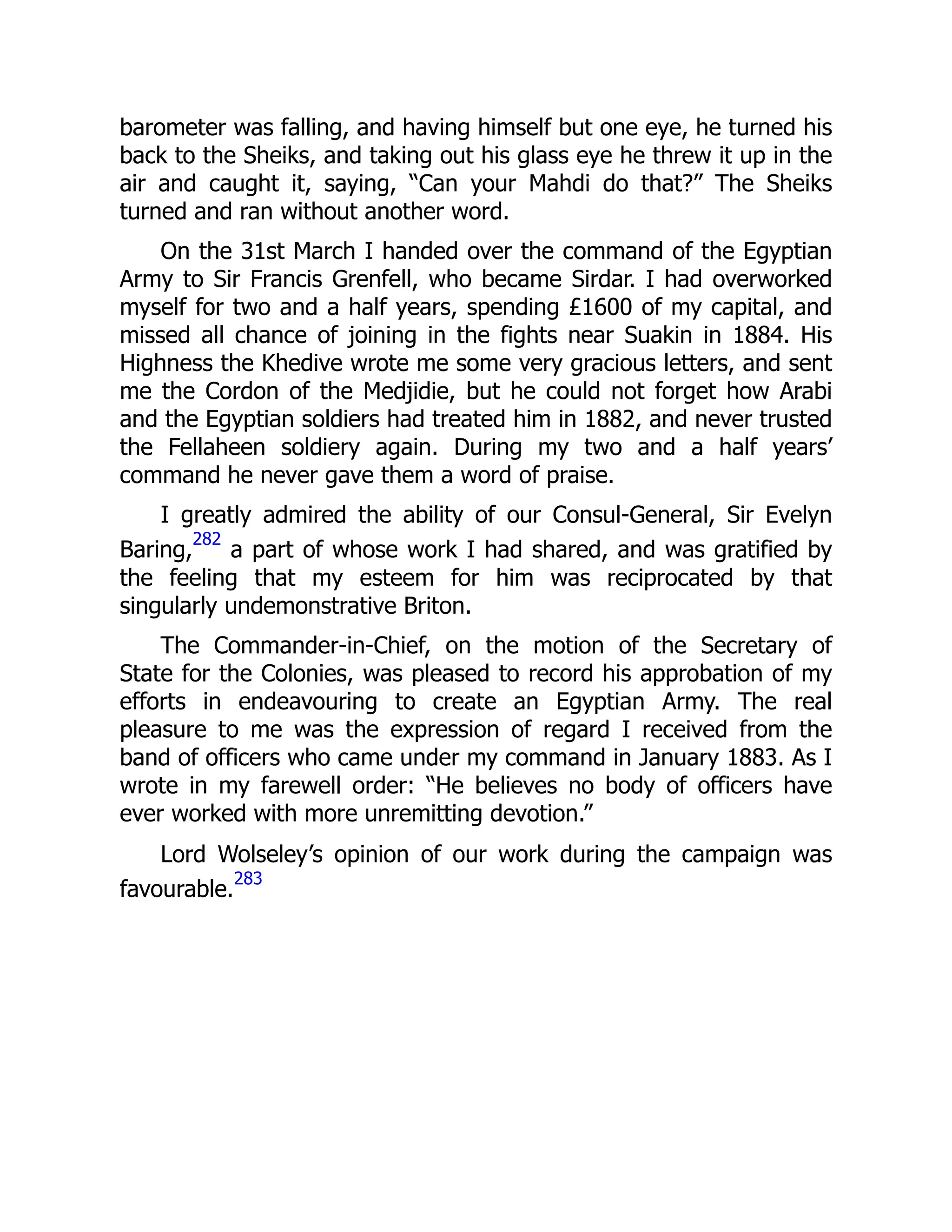barometer was falling, and having himself but one eye, he turned his
back to the Sheiks, and taking out his glass eye he threw it up in the
air and caught it, saying, “Can your Mahdi do that?” The Sheiks
turned and ran without another word.
On the 31st March I handed over the command of the Egyptian
Army to Sir Francis Grenfell, who became Sirdar. I had overworked
myself for two and a half years, spending £1600 of my capital, and
missed all chance of joining in the fights near Suakin in 1884. His
Highness the Khedive wrote me some very gracious letters, and sent
me the Cordon of the Medjidie, but he could not forget how Arabi
and the Egyptian soldiers had treated him in 1882, and never trusted
the Fellaheen soldiery again. During my two and a half years’
command he never gave them a word of praise.
I greatly admired the ability of our Consul-General, Sir Evelyn
Baring,
282
a part of whose work I had shared, and was gratified by
the feeling that my esteem for him was reciprocated by that
singularly undemonstrative Briton.
The Commander-in-Chief, on the motion of the Secretary of
State for the Colonies, was pleased to record his approbation of my
efforts in endeavouring to create an Egyptian Army. The real
pleasure to me was the expression of regard I received from the
band of officers who came under my command in January 1883. As I
wrote in my farewell order: “He believes no body of officers have
ever worked with more unremitting devotion.”
Lord Wolseley’s opinion of our work during the campaign was
favourable.
283
 