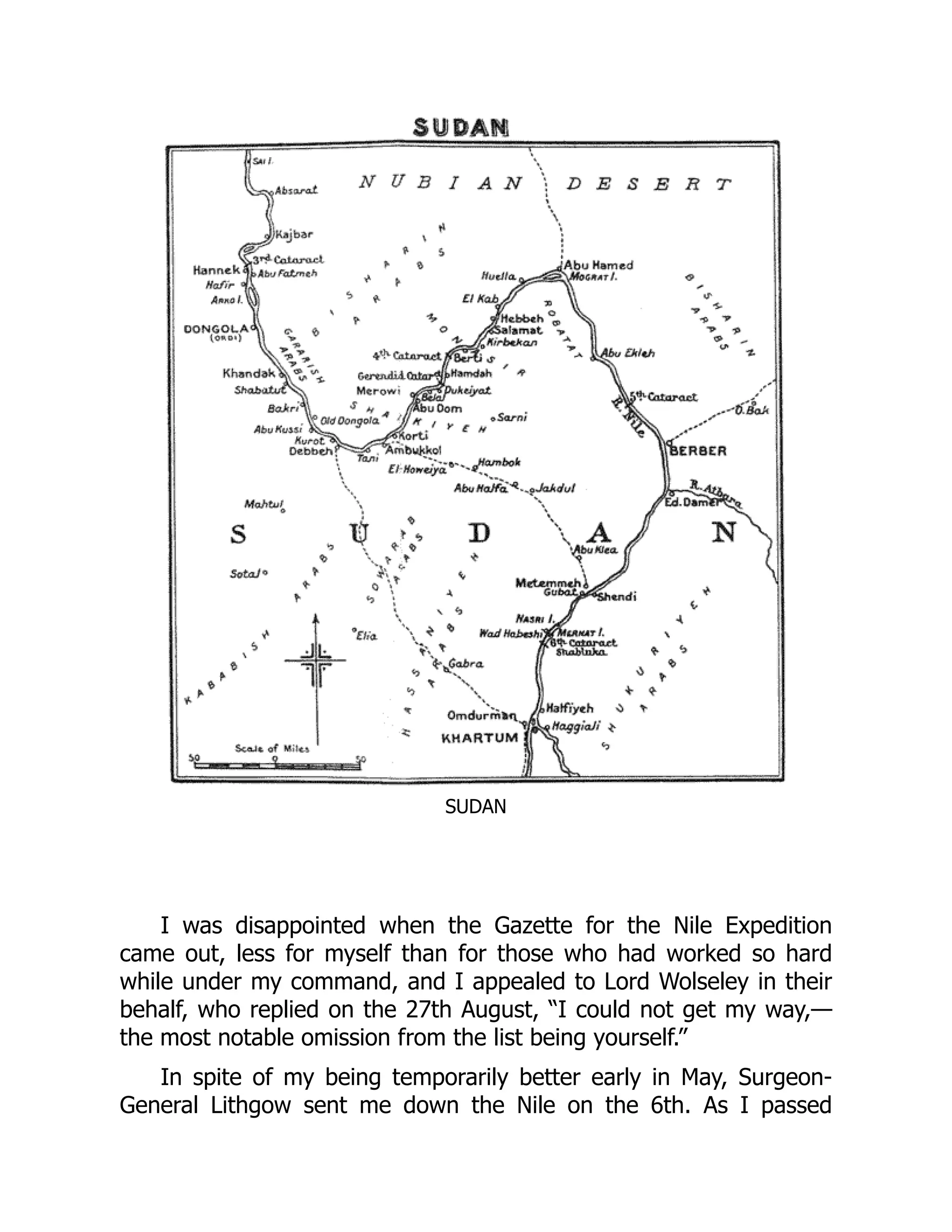 SUDAN
I was disappointed when the Gazette for the Nile Expedition
came out, less for myself than for those who had worked so hard
while under my command, and I appealed to Lord Wolseley in their
behalf, who replied on the 27th August, “I could not get my way,—
the most notable omission from the list being yourself.”
In spite of my being temporarily better early in May, Surgeon-
General Lithgow sent me down the Nile on the 6th. As I passed
 