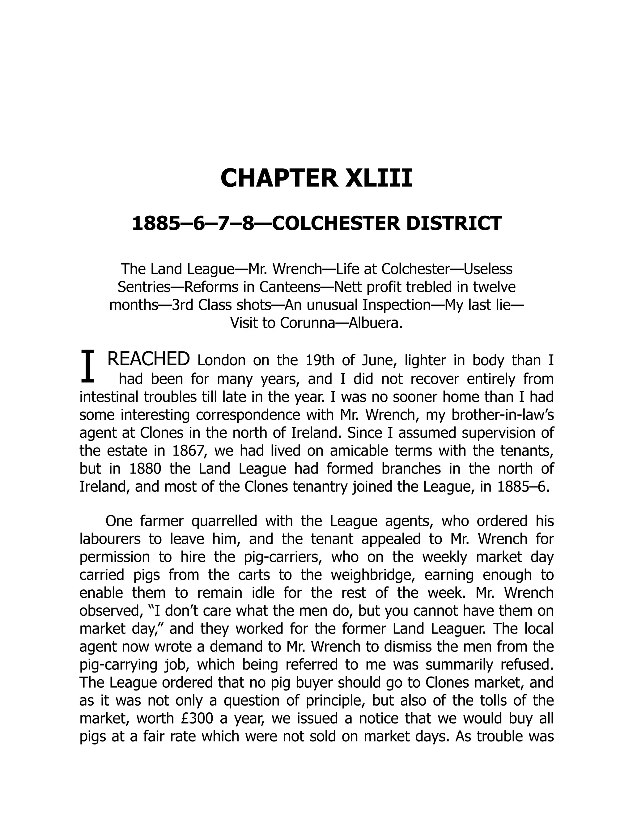 I
CHAPTER XLIII
1885–6–7–8—COLCHESTER DISTRICT
The Land League—Mr. Wrench—Life at Colchester—Useless
Sentries—Reforms in Canteens—Nett profit trebled in twelve
months—3rd Class shots—An unusual Inspection—My last lie—
Visit to Corunna—Albuera.
REACHED London on the 19th of June, lighter in body than I
had been for many years, and I did not recover entirely from
intestinal troubles till late in the year. I was no sooner home than I had
some interesting correspondence with Mr. Wrench, my brother-in-law’s
agent at Clones in the north of Ireland. Since I assumed supervision of
the estate in 1867, we had lived on amicable terms with the tenants,
but in 1880 the Land League had formed branches in the north of
Ireland, and most of the Clones tenantry joined the League, in 1885–6.
One farmer quarrelled with the League agents, who ordered his
labourers to leave him, and the tenant appealed to Mr. Wrench for
permission to hire the pig-carriers, who on the weekly market day
carried pigs from the carts to the weighbridge, earning enough to
enable them to remain idle for the rest of the week. Mr. Wrench
observed, “I don’t care what the men do, but you cannot have them on
market day,” and they worked for the former Land Leaguer. The local
agent now wrote a demand to Mr. Wrench to dismiss the men from the
pig-carrying job, which being referred to me was summarily refused.
The League ordered that no pig buyer should go to Clones market, and
as it was not only a question of principle, but also of the tolls of the
market, worth £300 a year, we issued a notice that we would buy all
pigs at a fair rate which were not sold on market days. As trouble was
 