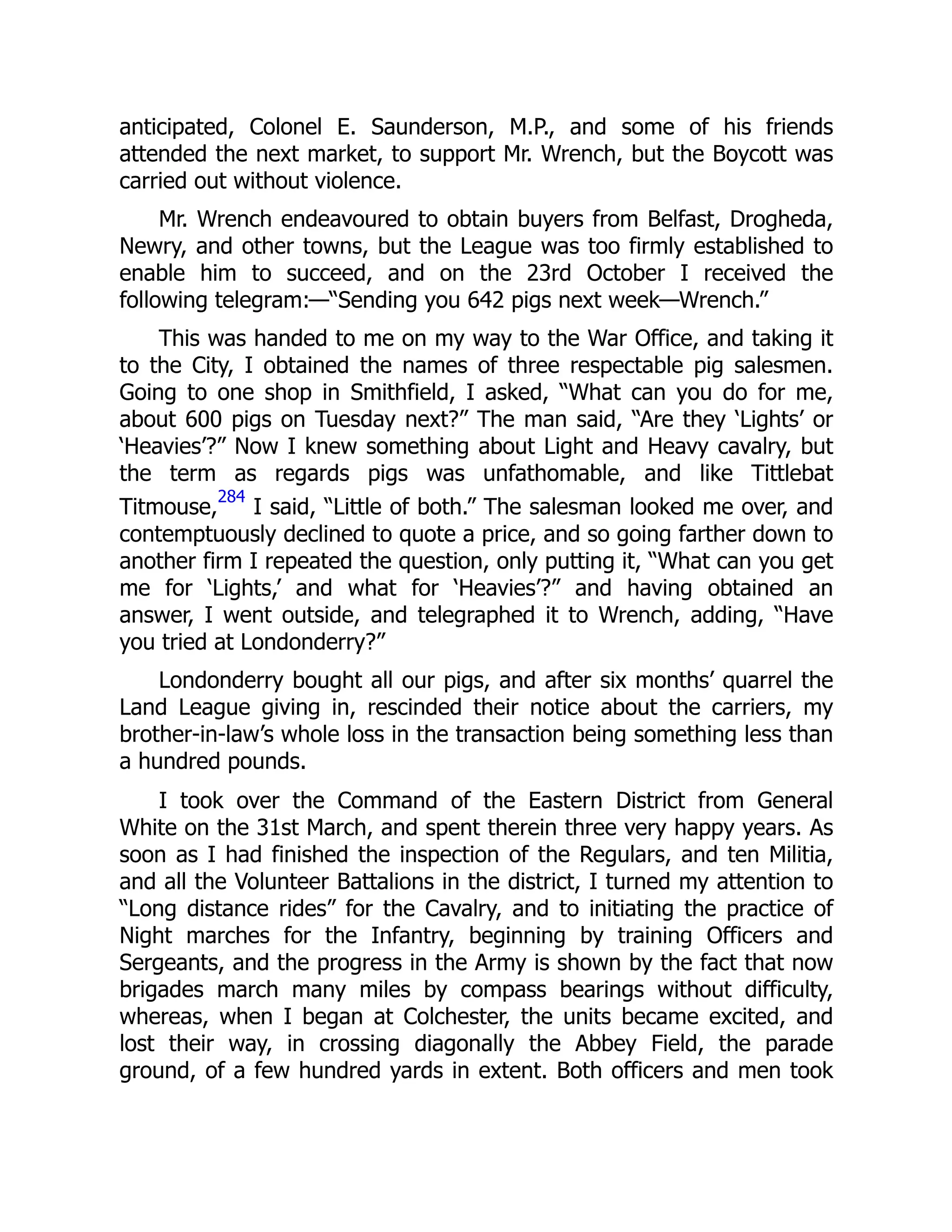 anticipated, Colonel E. Saunderson, M.P., and some of his friends
attended the next market, to support Mr. Wrench, but the Boycott was
carried out without violence.
Mr. Wrench endeavoured to obtain buyers from Belfast, Drogheda,
Newry, and other towns, but the League was too firmly established to
enable him to succeed, and on the 23rd October I received the
following telegram:—“Sending you 642 pigs next week—Wrench.”
This was handed to me on my way to the War Office, and taking it
to the City, I obtained the names of three respectable pig salesmen.
Going to one shop in Smithfield, I asked, “What can you do for me,
about 600 pigs on Tuesday next?” The man said, “Are they ‘Lights’ or
‘Heavies’?” Now I knew something about Light and Heavy cavalry, but
the term as regards pigs was unfathomable, and like Tittlebat
Titmouse,
284
I said, “Little of both.” The salesman looked me over, and
contemptuously declined to quote a price, and so going farther down to
another firm I repeated the question, only putting it, “What can you get
me for ‘Lights,’ and what for ‘Heavies’?” and having obtained an
answer, I went outside, and telegraphed it to Wrench, adding, “Have
you tried at Londonderry?”
Londonderry bought all our pigs, and after six months’ quarrel the
Land League giving in, rescinded their notice about the carriers, my
brother-in-law’s whole loss in the transaction being something less than
a hundred pounds.
I took over the Command of the Eastern District from General
White on the 31st March, and spent therein three very happy years. As
soon as I had finished the inspection of the Regulars, and ten Militia,
and all the Volunteer Battalions in the district, I turned my attention to
“Long distance rides” for the Cavalry, and to initiating the practice of
Night marches for the Infantry, beginning by training Officers and
Sergeants, and the progress in the Army is shown by the fact that now
brigades march many miles by compass bearings without difficulty,
whereas, when I began at Colchester, the units became excited, and
lost their way, in crossing diagonally the Abbey Field, the parade
ground, of a few hundred yards in extent. Both officers and men took
 