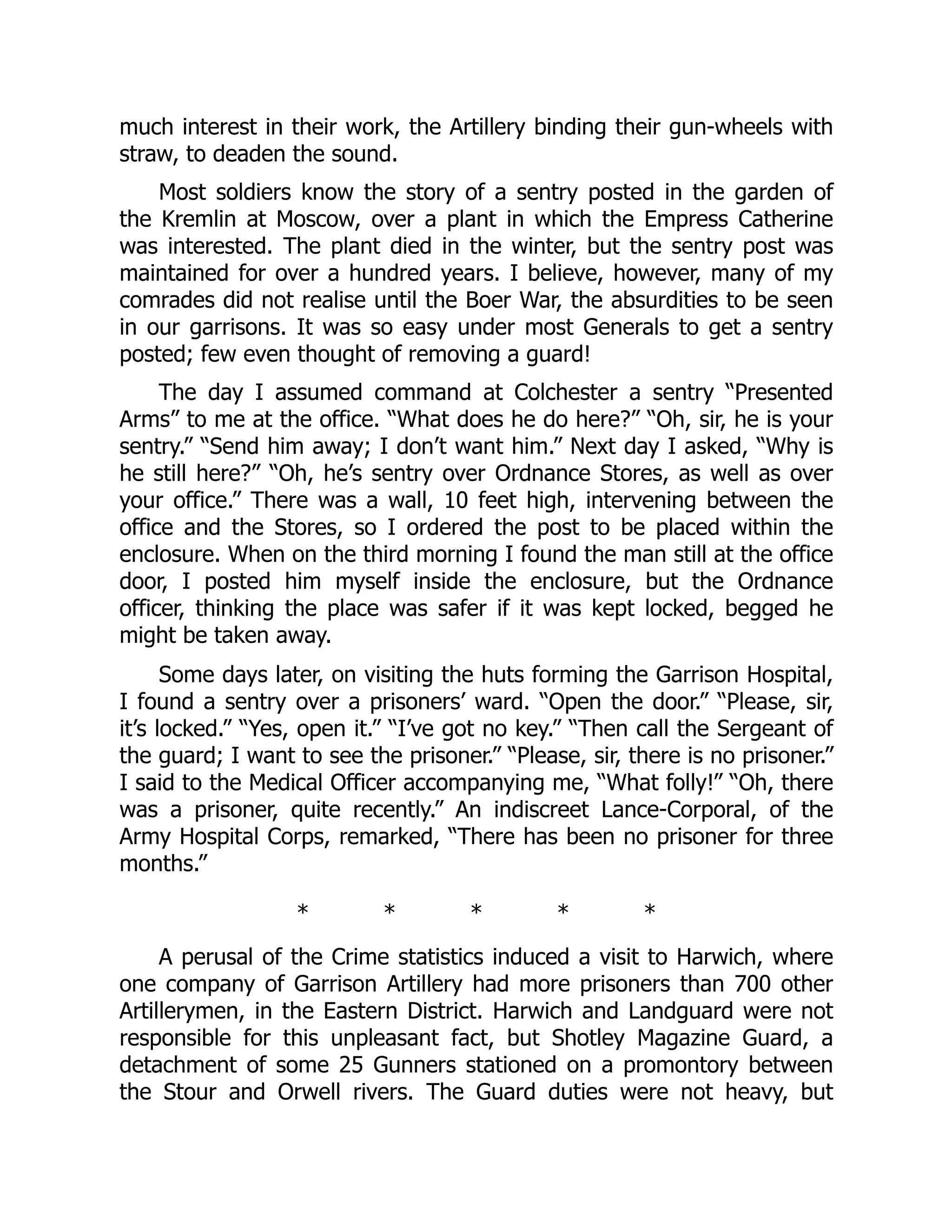 much interest in their work, the Artillery binding their gun-wheels with
straw, to deaden the sound.
Most soldiers know the story of a sentry posted in the garden of
the Kremlin at Moscow, over a plant in which the Empress Catherine
was interested. The plant died in the winter, but the sentry post was
maintained for over a hundred years. I believe, however, many of my
comrades did not realise until the Boer War, the absurdities to be seen
in our garrisons. It was so easy under most Generals to get a sentry
posted; few even thought of removing a guard!
The day I assumed command at Colchester a sentry “Presented
Arms” to me at the office. “What does he do here?” “Oh, sir, he is your
sentry.” “Send him away; I don’t want him.” Next day I asked, “Why is
he still here?” “Oh, he’s sentry over Ordnance Stores, as well as over
your office.” There was a wall, 10 feet high, intervening between the
office and the Stores, so I ordered the post to be placed within the
enclosure. When on the third morning I found the man still at the office
door, I posted him myself inside the enclosure, but the Ordnance
officer, thinking the place was safer if it was kept locked, begged he
might be taken away.
Some days later, on visiting the huts forming the Garrison Hospital,
I found a sentry over a prisoners’ ward. “Open the door.” “Please, sir,
it’s locked.” “Yes, open it.” “I’ve got no key.” “Then call the Sergeant of
the guard; I want to see the prisoner.” “Please, sir, there is no prisoner.”
I said to the Medical Officer accompanying me, “What folly!” “Oh, there
was a prisoner, quite recently.” An indiscreet Lance-Corporal, of the
Army Hospital Corps, remarked, “There has been no prisoner for three
months.”
* * * * *
A perusal of the Crime statistics induced a visit to Harwich, where
one company of Garrison Artillery had more prisoners than 700 other
Artillerymen, in the Eastern District. Harwich and Landguard were not
responsible for this unpleasant fact, but Shotley Magazine Guard, a
detachment of some 25 Gunners stationed on a promontory between
the Stour and Orwell rivers. The Guard duties were not heavy, but
 