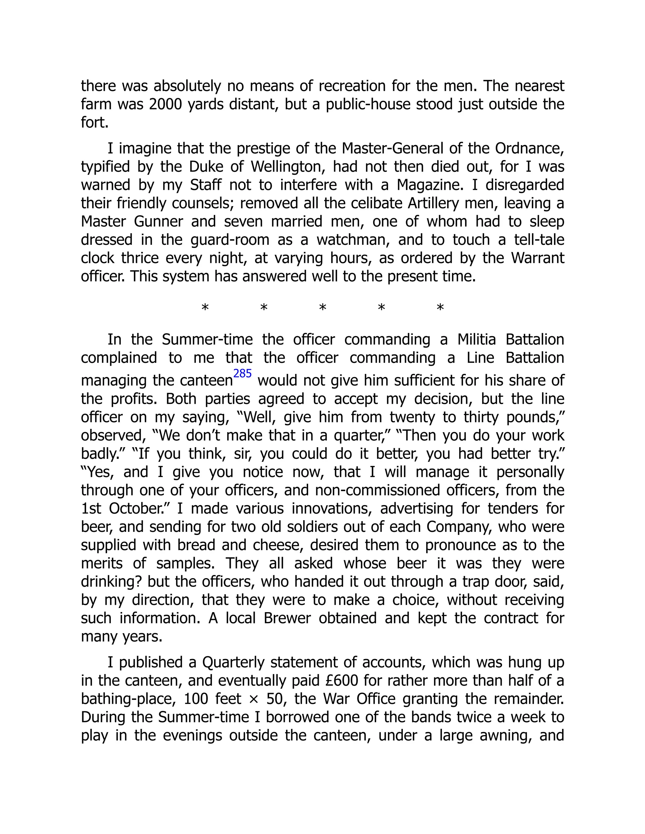 there was absolutely no means of recreation for the men. The nearest
farm was 2000 yards distant, but a public-house stood just outside the
fort.
I imagine that the prestige of the Master-General of the Ordnance,
typified by the Duke of Wellington, had not then died out, for I was
warned by my Staff not to interfere with a Magazine. I disregarded
their friendly counsels; removed all the celibate Artillery men, leaving a
Master Gunner and seven married men, one of whom had to sleep
dressed in the guard-room as a watchman, and to touch a tell-tale
clock thrice every night, at varying hours, as ordered by the Warrant
officer. This system has answered well to the present time.
* * * * *
In the Summer-time the officer commanding a Militia Battalion
complained to me that the officer commanding a Line Battalion
managing the canteen
285
would not give him sufficient for his share of
the profits. Both parties agreed to accept my decision, but the line
officer on my saying, “Well, give him from twenty to thirty pounds,”
observed, “We don’t make that in a quarter,” “Then you do your work
badly.” “If you think, sir, you could do it better, you had better try.”
“Yes, and I give you notice now, that I will manage it personally
through one of your officers, and non-commissioned officers, from the
1st October.” I made various innovations, advertising for tenders for
beer, and sending for two old soldiers out of each Company, who were
supplied with bread and cheese, desired them to pronounce as to the
merits of samples. They all asked whose beer it was they were
drinking? but the officers, who handed it out through a trap door, said,
by my direction, that they were to make a choice, without receiving
such information. A local Brewer obtained and kept the contract for
many years.
I published a Quarterly statement of accounts, which was hung up
in the canteen, and eventually paid £600 for rather more than half of a
bathing-place, 100 feet × 50, the War Office granting the remainder.
During the Summer-time I borrowed one of the bands twice a week to
play in the evenings outside the canteen, under a large awning, and
 