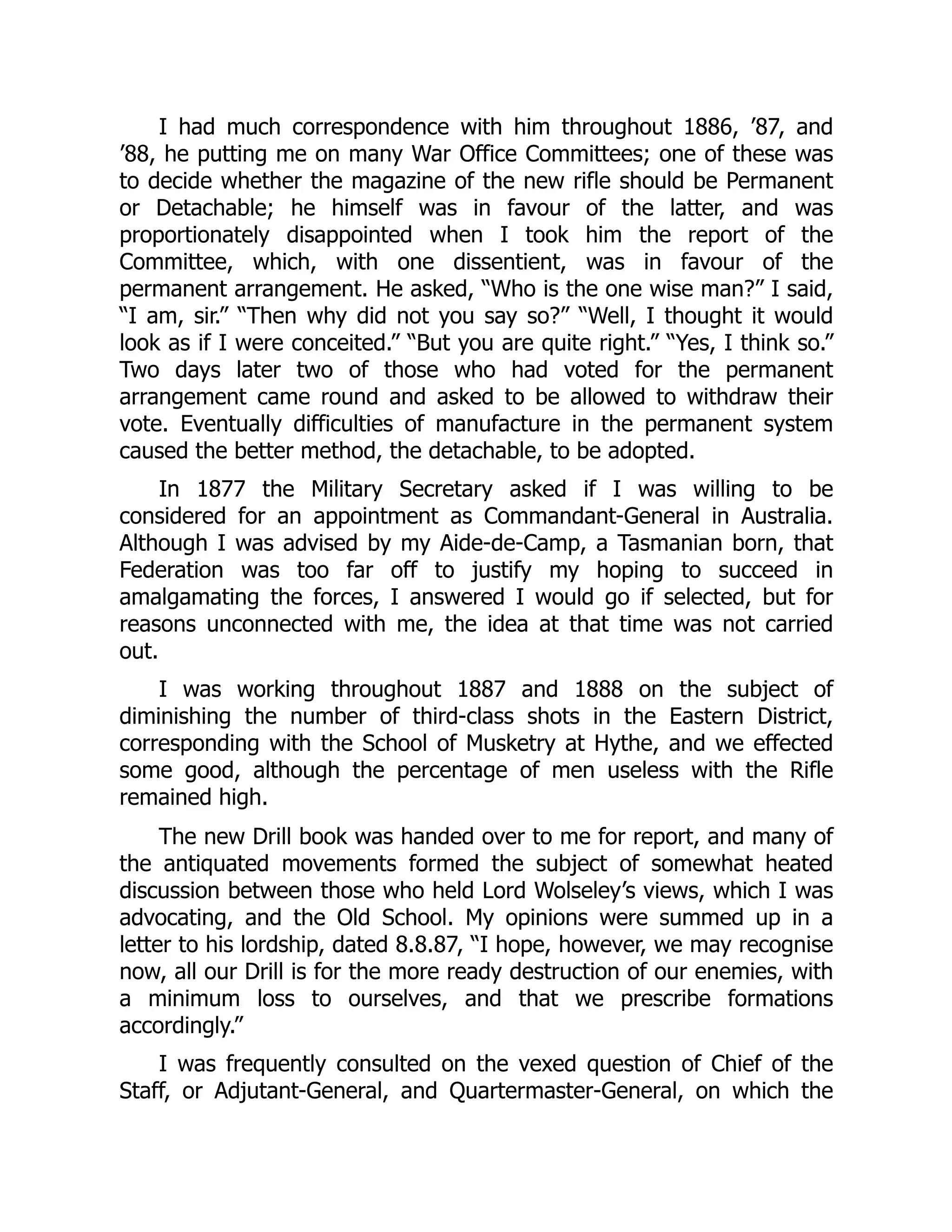I had much correspondence with him throughout 1886, ’87, and
’88, he putting me on many War Office Committees; one of these was
to decide whether the magazine of the new rifle should be Permanent
or Detachable; he himself was in favour of the latter, and was
proportionately disappointed when I took him the report of the
Committee, which, with one dissentient, was in favour of the
permanent arrangement. He asked, “Who is the one wise man?” I said,
“I am, sir.” “Then why did not you say so?” “Well, I thought it would
look as if I were conceited.” “But you are quite right.” “Yes, I think so.”
Two days later two of those who had voted for the permanent
arrangement came round and asked to be allowed to withdraw their
vote. Eventually difficulties of manufacture in the permanent system
caused the better method, the detachable, to be adopted.
In 1877 the Military Secretary asked if I was willing to be
considered for an appointment as Commandant-General in Australia.
Although I was advised by my Aide-de-Camp, a Tasmanian born, that
Federation was too far off to justify my hoping to succeed in
amalgamating the forces, I answered I would go if selected, but for
reasons unconnected with me, the idea at that time was not carried
out.
I was working throughout 1887 and 1888 on the subject of
diminishing the number of third-class shots in the Eastern District,
corresponding with the School of Musketry at Hythe, and we effected
some good, although the percentage of men useless with the Rifle
remained high.
The new Drill book was handed over to me for report, and many of
the antiquated movements formed the subject of somewhat heated
discussion between those who held Lord Wolseley’s views, which I was
advocating, and the Old School. My opinions were summed up in a
letter to his lordship, dated 8.8.87, “I hope, however, we may recognise
now, all our Drill is for the more ready destruction of our enemies, with
a minimum loss to ourselves, and that we prescribe formations
accordingly.”
I was frequently consulted on the vexed question of Chief of the
Staff, or Adjutant-General, and Quartermaster-General, on which the
 