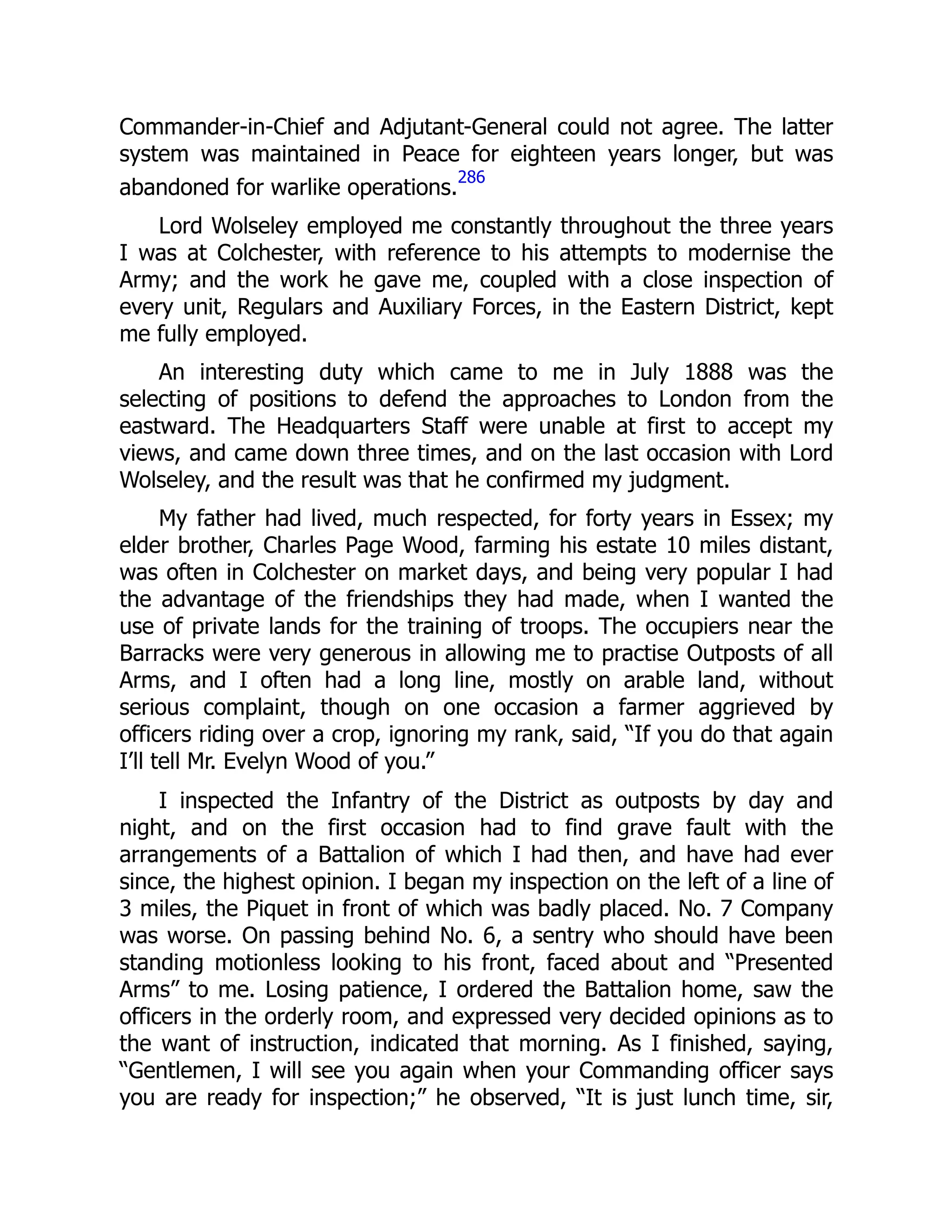 Commander-in-Chief and Adjutant-General could not agree. The latter
system was maintained in Peace for eighteen years longer, but was
abandoned for warlike operations.
286
Lord Wolseley employed me constantly throughout the three years
I was at Colchester, with reference to his attempts to modernise the
Army; and the work he gave me, coupled with a close inspection of
every unit, Regulars and Auxiliary Forces, in the Eastern District, kept
me fully employed.
An interesting duty which came to me in July 1888 was the
selecting of positions to defend the approaches to London from the
eastward. The Headquarters Staff were unable at first to accept my
views, and came down three times, and on the last occasion with Lord
Wolseley, and the result was that he confirmed my judgment.
My father had lived, much respected, for forty years in Essex; my
elder brother, Charles Page Wood, farming his estate 10 miles distant,
was often in Colchester on market days, and being very popular I had
the advantage of the friendships they had made, when I wanted the
use of private lands for the training of troops. The occupiers near the
Barracks were very generous in allowing me to practise Outposts of all
Arms, and I often had a long line, mostly on arable land, without
serious complaint, though on one occasion a farmer aggrieved by
officers riding over a crop, ignoring my rank, said, “If you do that again
I’ll tell Mr. Evelyn Wood of you.”
I inspected the Infantry of the District as outposts by day and
night, and on the first occasion had to find grave fault with the
arrangements of a Battalion of which I had then, and have had ever
since, the highest opinion. I began my inspection on the left of a line of
3 miles, the Piquet in front of which was badly placed. No. 7 Company
was worse. On passing behind No. 6, a sentry who should have been
standing motionless looking to his front, faced about and “Presented
Arms” to me. Losing patience, I ordered the Battalion home, saw the
officers in the orderly room, and expressed very decided opinions as to
the want of instruction, indicated that morning. As I finished, saying,
“Gentlemen, I will see you again when your Commanding officer says
you are ready for inspection;” he observed, “It is just lunch time, sir,
 