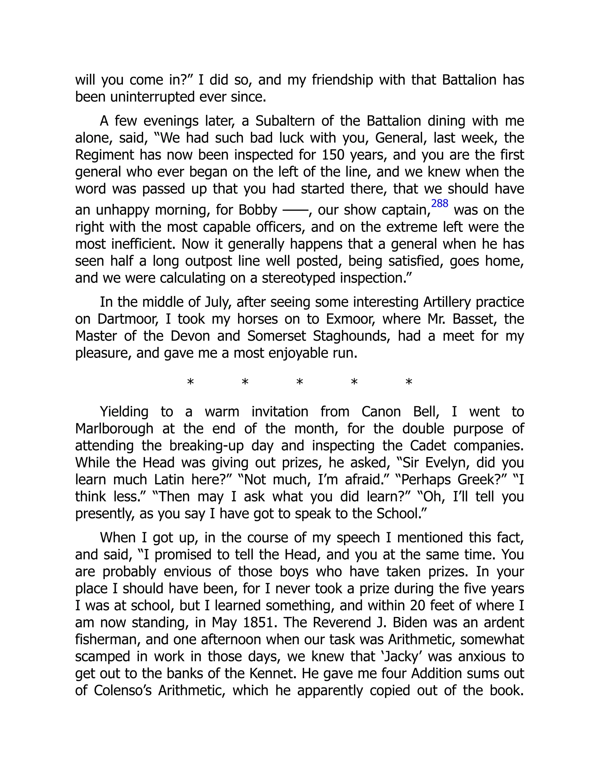 will you come in?” I did so, and my friendship with that Battalion has
been uninterrupted ever since.
A few evenings later, a Subaltern of the Battalion dining with me
alone, said, “We had such bad luck with you, General, last week, the
Regiment has now been inspected for 150 years, and you are the first
general who ever began on the left of the line, and we knew when the
word was passed up that you had started there, that we should have
an unhappy morning, for Bobby ——, our show captain,
288
was on the
right with the most capable officers, and on the extreme left were the
most inefficient. Now it generally happens that a general when he has
seen half a long outpost line well posted, being satisfied, goes home,
and we were calculating on a stereotyped inspection.”
In the middle of July, after seeing some interesting Artillery practice
on Dartmoor, I took my horses on to Exmoor, where Mr. Basset, the
Master of the Devon and Somerset Staghounds, had a meet for my
pleasure, and gave me a most enjoyable run.
* * * * *
Yielding to a warm invitation from Canon Bell, I went to
Marlborough at the end of the month, for the double purpose of
attending the breaking-up day and inspecting the Cadet companies.
While the Head was giving out prizes, he asked, “Sir Evelyn, did you
learn much Latin here?” “Not much, I’m afraid.” “Perhaps Greek?” “I
think less.” “Then may I ask what you did learn?” “Oh, I’ll tell you
presently, as you say I have got to speak to the School.”
When I got up, in the course of my speech I mentioned this fact,
and said, “I promised to tell the Head, and you at the same time. You
are probably envious of those boys who have taken prizes. In your
place I should have been, for I never took a prize during the five years
I was at school, but I learned something, and within 20 feet of where I
am now standing, in May 1851. The Reverend J. Biden was an ardent
fisherman, and one afternoon when our task was Arithmetic, somewhat
scamped in work in those days, we knew that ‘Jacky’ was anxious to
get out to the banks of the Kennet. He gave me four Addition sums out
of Colenso’s Arithmetic, which he apparently copied out of the book.
 