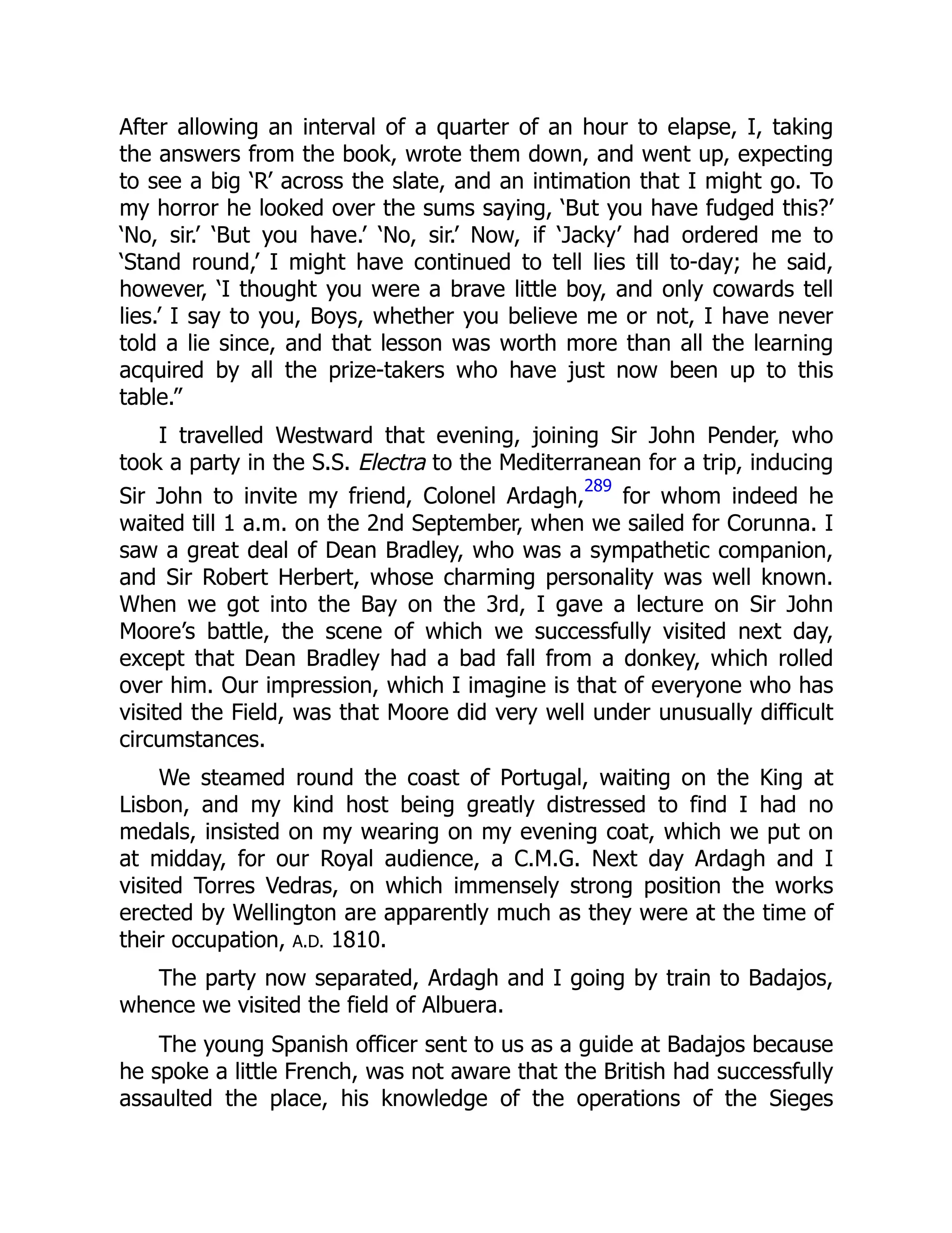 After allowing an interval of a quarter of an hour to elapse, I, taking
the answers from the book, wrote them down, and went up, expecting
to see a big ‘R’ across the slate, and an intimation that I might go. To
my horror he looked over the sums saying, ‘But you have fudged this?’
‘No, sir.’ ‘But you have.’ ‘No, sir.’ Now, if ‘Jacky’ had ordered me to
‘Stand round,’ I might have continued to tell lies till to-day; he said,
however, ‘I thought you were a brave little boy, and only cowards tell
lies.’ I say to you, Boys, whether you believe me or not, I have never
told a lie since, and that lesson was worth more than all the learning
acquired by all the prize-takers who have just now been up to this
table.”
I travelled Westward that evening, joining Sir John Pender, who
took a party in the S.S. Electra to the Mediterranean for a trip, inducing
Sir John to invite my friend, Colonel Ardagh,
289
for whom indeed he
waited till 1 a.m. on the 2nd September, when we sailed for Corunna. I
saw a great deal of Dean Bradley, who was a sympathetic companion,
and Sir Robert Herbert, whose charming personality was well known.
When we got into the Bay on the 3rd, I gave a lecture on Sir John
Moore’s battle, the scene of which we successfully visited next day,
except that Dean Bradley had a bad fall from a donkey, which rolled
over him. Our impression, which I imagine is that of everyone who has
visited the Field, was that Moore did very well under unusually difficult
circumstances.
We steamed round the coast of Portugal, waiting on the King at
Lisbon, and my kind host being greatly distressed to find I had no
medals, insisted on my wearing on my evening coat, which we put on
at midday, for our Royal audience, a C.M.G. Next day Ardagh and I
visited Torres Vedras, on which immensely strong position the works
erected by Wellington are apparently much as they were at the time of
their occupation, A.D. 1810.
The party now separated, Ardagh and I going by train to Badajos,
whence we visited the field of Albuera.
The young Spanish officer sent to us as a guide at Badajos because
he spoke a little French, was not aware that the British had successfully
assaulted the place, his knowledge of the operations of the Sieges
 