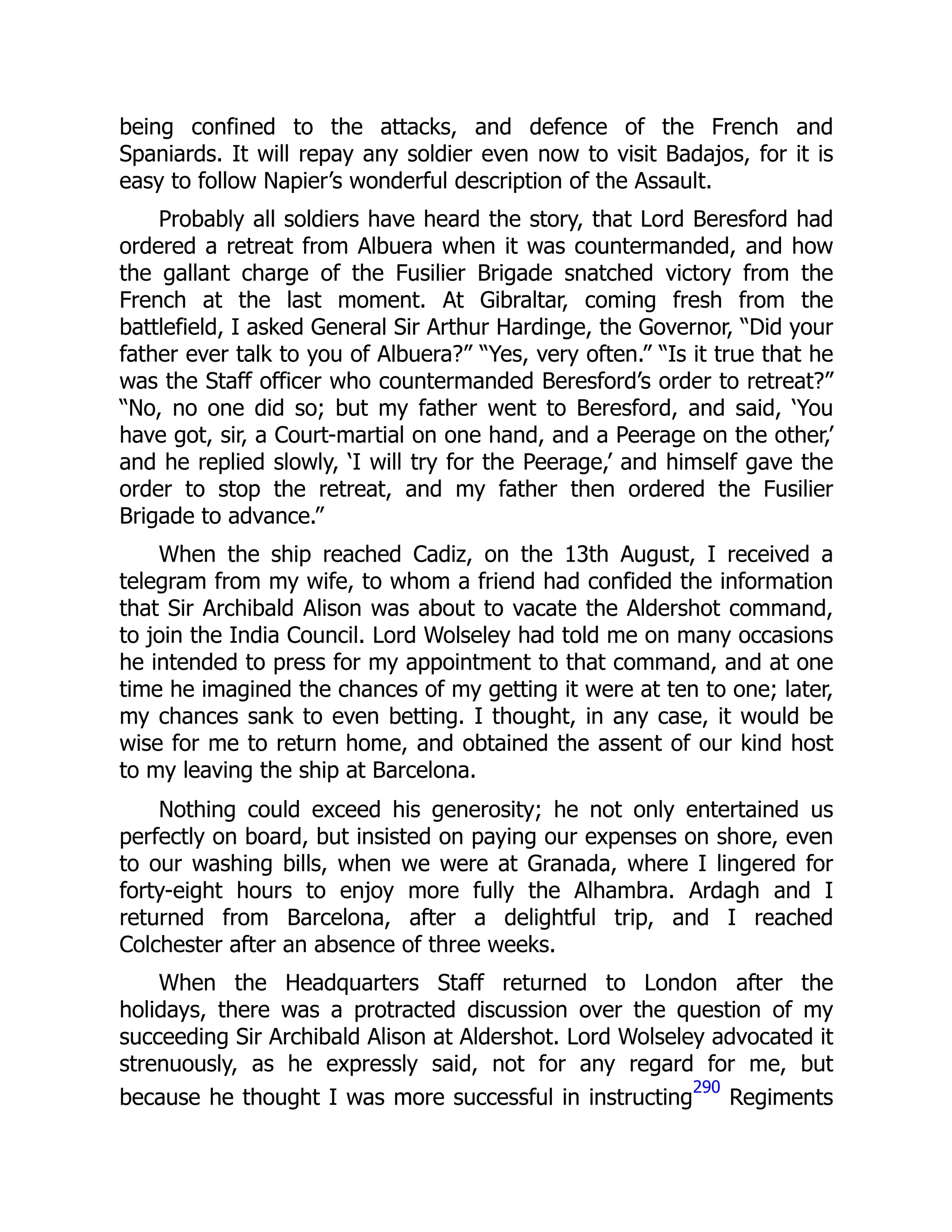 being confined to the attacks, and defence of the French and
Spaniards. It will repay any soldier even now to visit Badajos, for it is
easy to follow Napier’s wonderful description of the Assault.
Probably all soldiers have heard the story, that Lord Beresford had
ordered a retreat from Albuera when it was countermanded, and how
the gallant charge of the Fusilier Brigade snatched victory from the
French at the last moment. At Gibraltar, coming fresh from the
battlefield, I asked General Sir Arthur Hardinge, the Governor, “Did your
father ever talk to you of Albuera?” “Yes, very often.” “Is it true that he
was the Staff officer who countermanded Beresford’s order to retreat?”
“No, no one did so; but my father went to Beresford, and said, ‘You
have got, sir, a Court-martial on one hand, and a Peerage on the other,’
and he replied slowly, ‘I will try for the Peerage,’ and himself gave the
order to stop the retreat, and my father then ordered the Fusilier
Brigade to advance.”
When the ship reached Cadiz, on the 13th August, I received a
telegram from my wife, to whom a friend had confided the information
that Sir Archibald Alison was about to vacate the Aldershot command,
to join the India Council. Lord Wolseley had told me on many occasions
he intended to press for my appointment to that command, and at one
time he imagined the chances of my getting it were at ten to one; later,
my chances sank to even betting. I thought, in any case, it would be
wise for me to return home, and obtained the assent of our kind host
to my leaving the ship at Barcelona.
Nothing could exceed his generosity; he not only entertained us
perfectly on board, but insisted on paying our expenses on shore, even
to our washing bills, when we were at Granada, where I lingered for
forty-eight hours to enjoy more fully the Alhambra. Ardagh and I
returned from Barcelona, after a delightful trip, and I reached
Colchester after an absence of three weeks.
When the Headquarters Staff returned to London after the
holidays, there was a protracted discussion over the question of my
succeeding Sir Archibald Alison at Aldershot. Lord Wolseley advocated it
strenuously, as he expressly said, not for any regard for me, but
because he thought I was more successful in instructing
290
Regiments
 