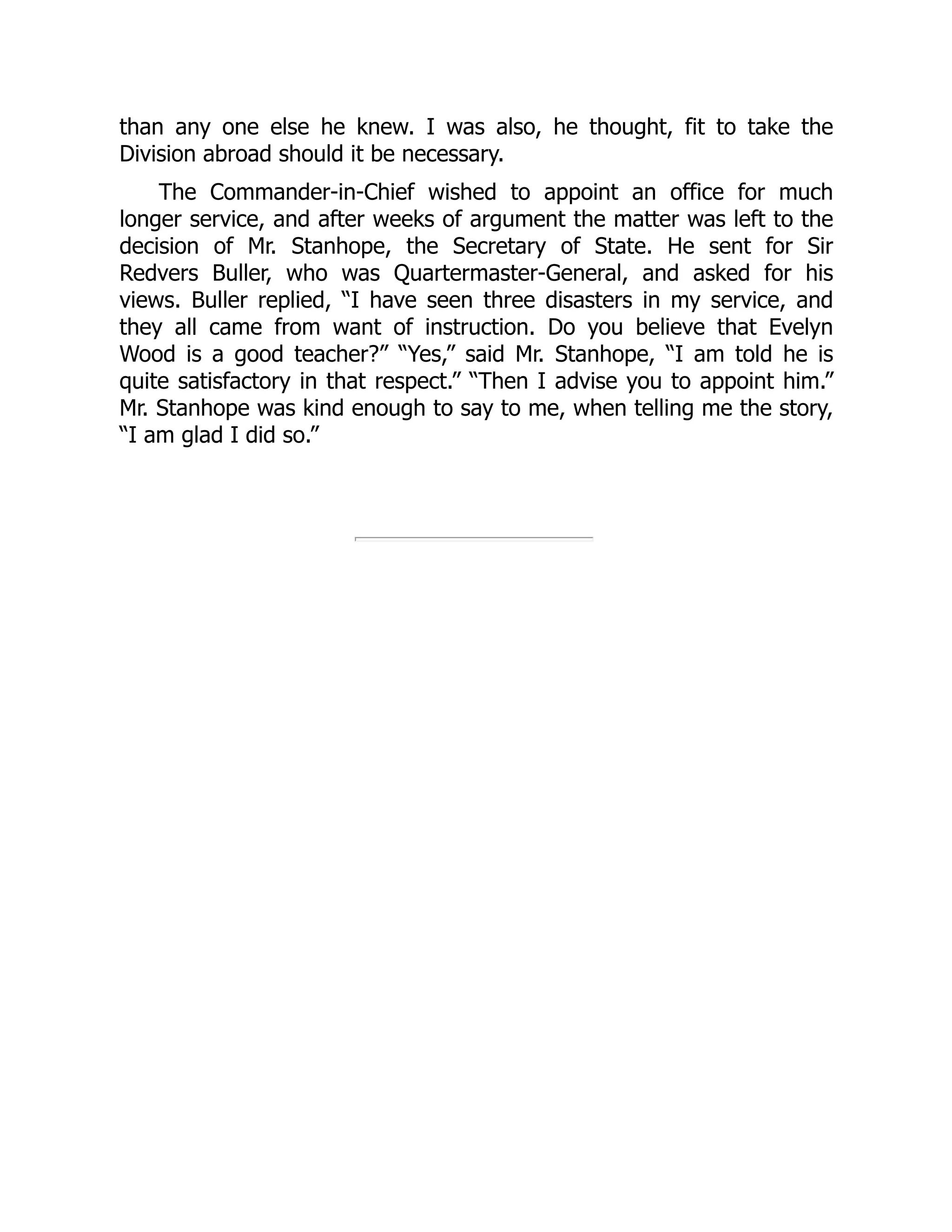 than any one else he knew. I was also, he thought, fit to take the
Division abroad should it be necessary.
The Commander-in-Chief wished to appoint an office for much
longer service, and after weeks of argument the matter was left to the
decision of Mr. Stanhope, the Secretary of State. He sent for Sir
Redvers Buller, who was Quartermaster-General, and asked for his
views. Buller replied, “I have seen three disasters in my service, and
they all came from want of instruction. Do you believe that Evelyn
Wood is a good teacher?” “Yes,” said Mr. Stanhope, “I am told he is
quite satisfactory in that respect.” “Then I advise you to appoint him.”
Mr. Stanhope was kind enough to say to me, when telling me the story,
“I am glad I did so.”
 