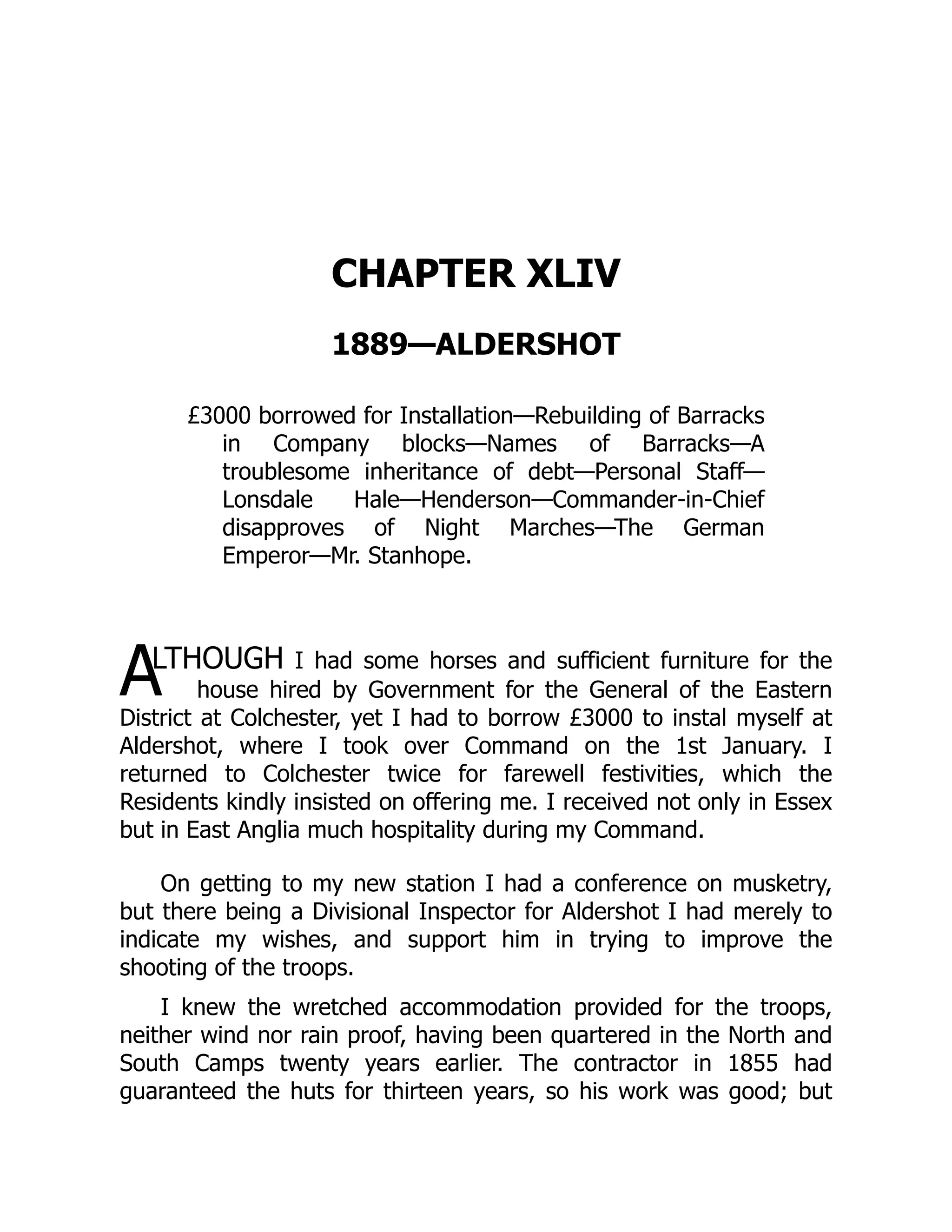 A
CHAPTER XLIV
1889—ALDERSHOT
£3000 borrowed for Installation—Rebuilding of Barracks
in Company blocks—Names of Barracks—A
troublesome inheritance of debt—Personal Staff—
Lonsdale Hale—Henderson—Commander-in-Chief
disapproves of Night Marches—The German
Emperor—Mr. Stanhope.
LTHOUGH I had some horses and sufficient furniture for the
house hired by Government for the General of the Eastern
District at Colchester, yet I had to borrow £3000 to instal myself at
Aldershot, where I took over Command on the 1st January. I
returned to Colchester twice for farewell festivities, which the
Residents kindly insisted on offering me. I received not only in Essex
but in East Anglia much hospitality during my Command.
On getting to my new station I had a conference on musketry,
but there being a Divisional Inspector for Aldershot I had merely to
indicate my wishes, and support him in trying to improve the
shooting of the troops.
I knew the wretched accommodation provided for the troops,
neither wind nor rain proof, having been quartered in the North and
South Camps twenty years earlier. The contractor in 1855 had
guaranteed the huts for thirteen years, so his work was good; but
 