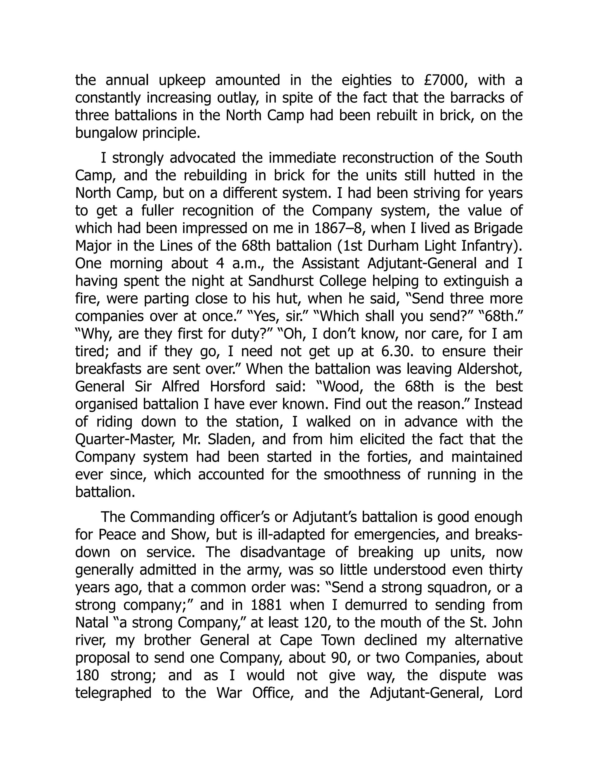 the annual upkeep amounted in the eighties to £7000, with a
constantly increasing outlay, in spite of the fact that the barracks of
three battalions in the North Camp had been rebuilt in brick, on the
bungalow principle.
I strongly advocated the immediate reconstruction of the South
Camp, and the rebuilding in brick for the units still hutted in the
North Camp, but on a different system. I had been striving for years
to get a fuller recognition of the Company system, the value of
which had been impressed on me in 1867–8, when I lived as Brigade
Major in the Lines of the 68th battalion (1st Durham Light Infantry).
One morning about 4 a.m., the Assistant Adjutant-General and I
having spent the night at Sandhurst College helping to extinguish a
fire, were parting close to his hut, when he said, “Send three more
companies over at once.” “Yes, sir.” “Which shall you send?” “68th.”
“Why, are they first for duty?” “Oh, I don’t know, nor care, for I am
tired; and if they go, I need not get up at 6.30. to ensure their
breakfasts are sent over.” When the battalion was leaving Aldershot,
General Sir Alfred Horsford said: “Wood, the 68th is the best
organised battalion I have ever known. Find out the reason.” Instead
of riding down to the station, I walked on in advance with the
Quarter-Master, Mr. Sladen, and from him elicited the fact that the
Company system had been started in the forties, and maintained
ever since, which accounted for the smoothness of running in the
battalion.
The Commanding officer’s or Adjutant’s battalion is good enough
for Peace and Show, but is ill-adapted for emergencies, and breaks-
down on service. The disadvantage of breaking up units, now
generally admitted in the army, was so little understood even thirty
years ago, that a common order was: “Send a strong squadron, or a
strong company;” and in 1881 when I demurred to sending from
Natal “a strong Company,” at least 120, to the mouth of the St. John
river, my brother General at Cape Town declined my alternative
proposal to send one Company, about 90, or two Companies, about
180 strong; and as I would not give way, the dispute was
telegraphed to the War Office, and the Adjutant-General, Lord
 