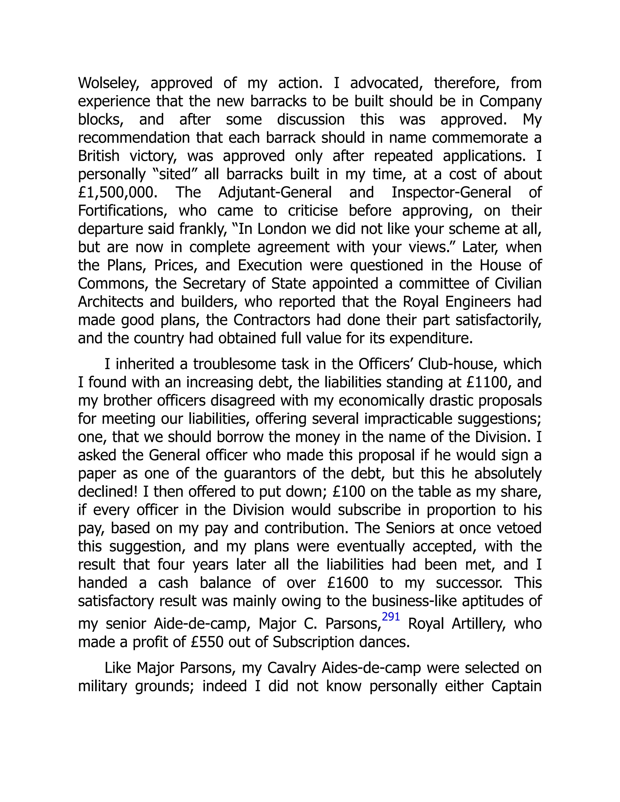Wolseley, approved of my action. I advocated, therefore, from
experience that the new barracks to be built should be in Company
blocks, and after some discussion this was approved. My
recommendation that each barrack should in name commemorate a
British victory, was approved only after repeated applications. I
personally “sited” all barracks built in my time, at a cost of about
£1,500,000. The Adjutant-General and Inspector-General of
Fortifications, who came to criticise before approving, on their
departure said frankly, “In London we did not like your scheme at all,
but are now in complete agreement with your views.” Later, when
the Plans, Prices, and Execution were questioned in the House of
Commons, the Secretary of State appointed a committee of Civilian
Architects and builders, who reported that the Royal Engineers had
made good plans, the Contractors had done their part satisfactorily,
and the country had obtained full value for its expenditure.
I inherited a troublesome task in the Officers’ Club-house, which
I found with an increasing debt, the liabilities standing at £1100, and
my brother officers disagreed with my economically drastic proposals
for meeting our liabilities, offering several impracticable suggestions;
one, that we should borrow the money in the name of the Division. I
asked the General officer who made this proposal if he would sign a
paper as one of the guarantors of the debt, but this he absolutely
declined! I then offered to put down; £100 on the table as my share,
if every officer in the Division would subscribe in proportion to his
pay, based on my pay and contribution. The Seniors at once vetoed
this suggestion, and my plans were eventually accepted, with the
result that four years later all the liabilities had been met, and I
handed a cash balance of over £1600 to my successor. This
satisfactory result was mainly owing to the business-like aptitudes of
my senior Aide-de-camp, Major C. Parsons,
291
Royal Artillery, who
made a profit of £550 out of Subscription dances.
Like Major Parsons, my Cavalry Aides-de-camp were selected on
military grounds; indeed I did not know personally either Captain
 