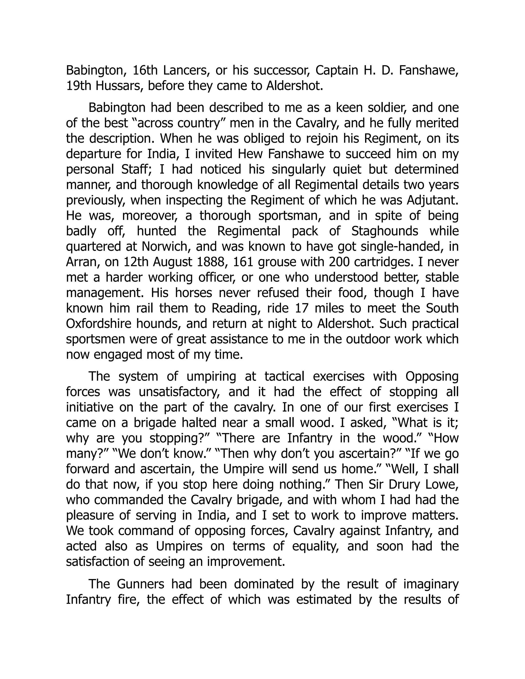 Babington, 16th Lancers, or his successor, Captain H. D. Fanshawe,
19th Hussars, before they came to Aldershot.
Babington had been described to me as a keen soldier, and one
of the best “across country” men in the Cavalry, and he fully merited
the description. When he was obliged to rejoin his Regiment, on its
departure for India, I invited Hew Fanshawe to succeed him on my
personal Staff; I had noticed his singularly quiet but determined
manner, and thorough knowledge of all Regimental details two years
previously, when inspecting the Regiment of which he was Adjutant.
He was, moreover, a thorough sportsman, and in spite of being
badly off, hunted the Regimental pack of Staghounds while
quartered at Norwich, and was known to have got single-handed, in
Arran, on 12th August 1888, 161 grouse with 200 cartridges. I never
met a harder working officer, or one who understood better, stable
management. His horses never refused their food, though I have
known him rail them to Reading, ride 17 miles to meet the South
Oxfordshire hounds, and return at night to Aldershot. Such practical
sportsmen were of great assistance to me in the outdoor work which
now engaged most of my time.
The system of umpiring at tactical exercises with Opposing
forces was unsatisfactory, and it had the effect of stopping all
initiative on the part of the cavalry. In one of our first exercises I
came on a brigade halted near a small wood. I asked, “What is it;
why are you stopping?” “There are Infantry in the wood.” “How
many?” “We don’t know.” “Then why don’t you ascertain?” “If we go
forward and ascertain, the Umpire will send us home.” “Well, I shall
do that now, if you stop here doing nothing.” Then Sir Drury Lowe,
who commanded the Cavalry brigade, and with whom I had had the
pleasure of serving in India, and I set to work to improve matters.
We took command of opposing forces, Cavalry against Infantry, and
acted also as Umpires on terms of equality, and soon had the
satisfaction of seeing an improvement.
The Gunners had been dominated by the result of imaginary
Infantry fire, the effect of which was estimated by the results of
 