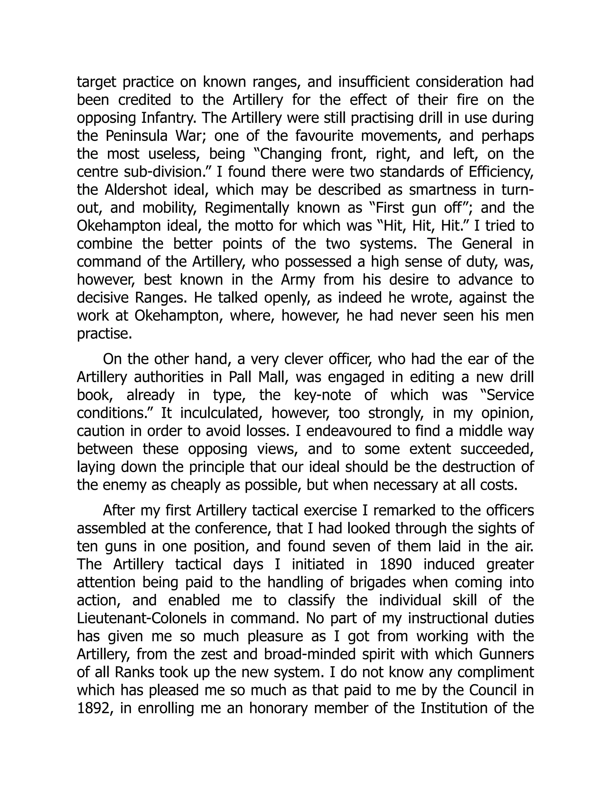 target practice on known ranges, and insufficient consideration had
been credited to the Artillery for the effect of their fire on the
opposing Infantry. The Artillery were still practising drill in use during
the Peninsula War; one of the favourite movements, and perhaps
the most useless, being “Changing front, right, and left, on the
centre sub-division.” I found there were two standards of Efficiency,
the Aldershot ideal, which may be described as smartness in turn-
out, and mobility, Regimentally known as “First gun off”; and the
Okehampton ideal, the motto for which was “Hit, Hit, Hit.” I tried to
combine the better points of the two systems. The General in
command of the Artillery, who possessed a high sense of duty, was,
however, best known in the Army from his desire to advance to
decisive Ranges. He talked openly, as indeed he wrote, against the
work at Okehampton, where, however, he had never seen his men
practise.
On the other hand, a very clever officer, who had the ear of the
Artillery authorities in Pall Mall, was engaged in editing a new drill
book, already in type, the key-note of which was “Service
conditions.” It inculculated, however, too strongly, in my opinion,
caution in order to avoid losses. I endeavoured to find a middle way
between these opposing views, and to some extent succeeded,
laying down the principle that our ideal should be the destruction of
the enemy as cheaply as possible, but when necessary at all costs.
After my first Artillery tactical exercise I remarked to the officers
assembled at the conference, that I had looked through the sights of
ten guns in one position, and found seven of them laid in the air.
The Artillery tactical days I initiated in 1890 induced greater
attention being paid to the handling of brigades when coming into
action, and enabled me to classify the individual skill of the
Lieutenant-Colonels in command. No part of my instructional duties
has given me so much pleasure as I got from working with the
Artillery, from the zest and broad-minded spirit with which Gunners
of all Ranks took up the new system. I do not know any compliment
which has pleased me so much as that paid to me by the Council in
1892, in enrolling me an honorary member of the Institution of the
 