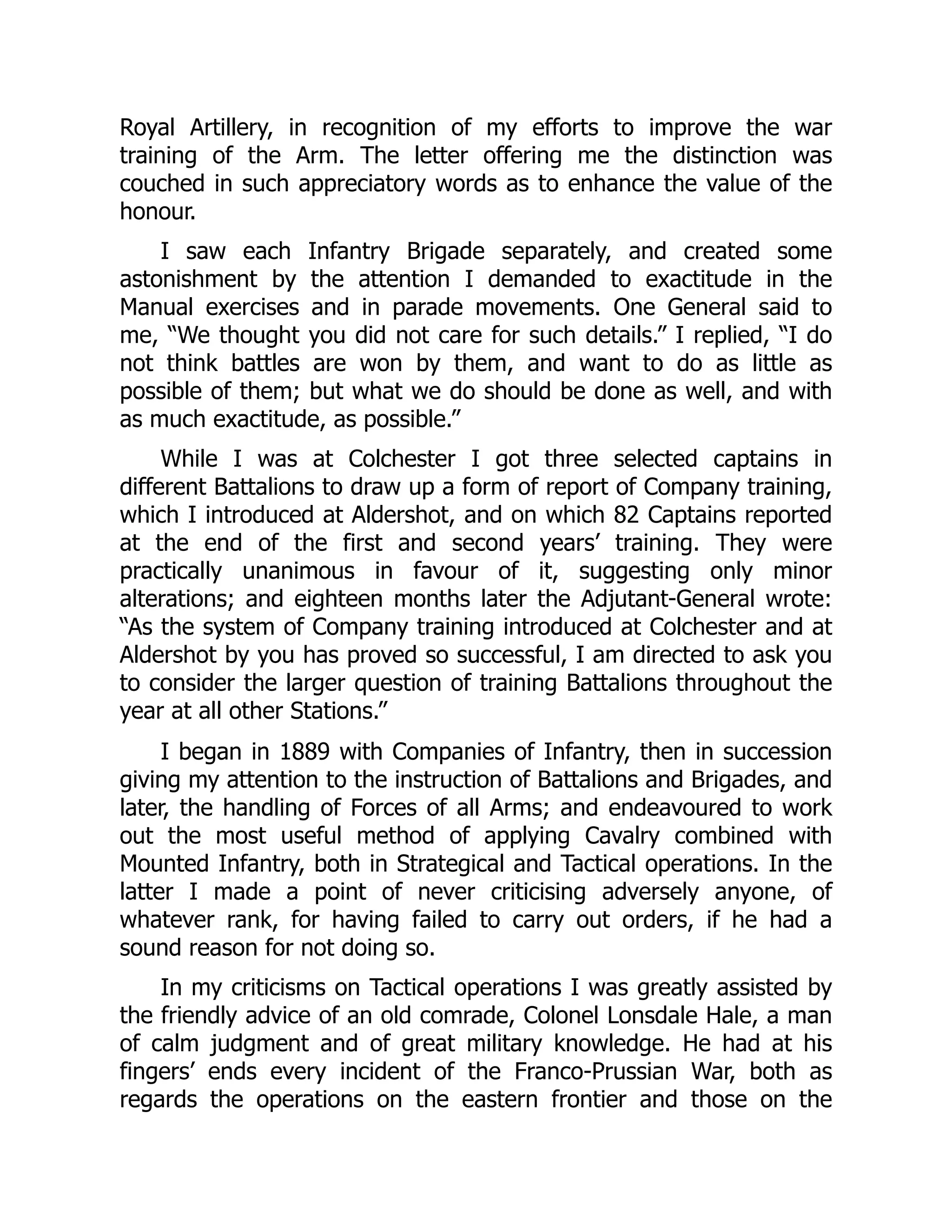 Royal Artillery, in recognition of my efforts to improve the war
training of the Arm. The letter offering me the distinction was
couched in such appreciatory words as to enhance the value of the
honour.
I saw each Infantry Brigade separately, and created some
astonishment by the attention I demanded to exactitude in the
Manual exercises and in parade movements. One General said to
me, “We thought you did not care for such details.” I replied, “I do
not think battles are won by them, and want to do as little as
possible of them; but what we do should be done as well, and with
as much exactitude, as possible.”
While I was at Colchester I got three selected captains in
different Battalions to draw up a form of report of Company training,
which I introduced at Aldershot, and on which 82 Captains reported
at the end of the first and second years’ training. They were
practically unanimous in favour of it, suggesting only minor
alterations; and eighteen months later the Adjutant-General wrote:
“As the system of Company training introduced at Colchester and at
Aldershot by you has proved so successful, I am directed to ask you
to consider the larger question of training Battalions throughout the
year at all other Stations.”
I began in 1889 with Companies of Infantry, then in succession
giving my attention to the instruction of Battalions and Brigades, and
later, the handling of Forces of all Arms; and endeavoured to work
out the most useful method of applying Cavalry combined with
Mounted Infantry, both in Strategical and Tactical operations. In the
latter I made a point of never criticising adversely anyone, of
whatever rank, for having failed to carry out orders, if he had a
sound reason for not doing so.
In my criticisms on Tactical operations I was greatly assisted by
the friendly advice of an old comrade, Colonel Lonsdale Hale, a man
of calm judgment and of great military knowledge. He had at his
fingers’ ends every incident of the Franco-Prussian War, both as
regards the operations on the eastern frontier and those on the
 