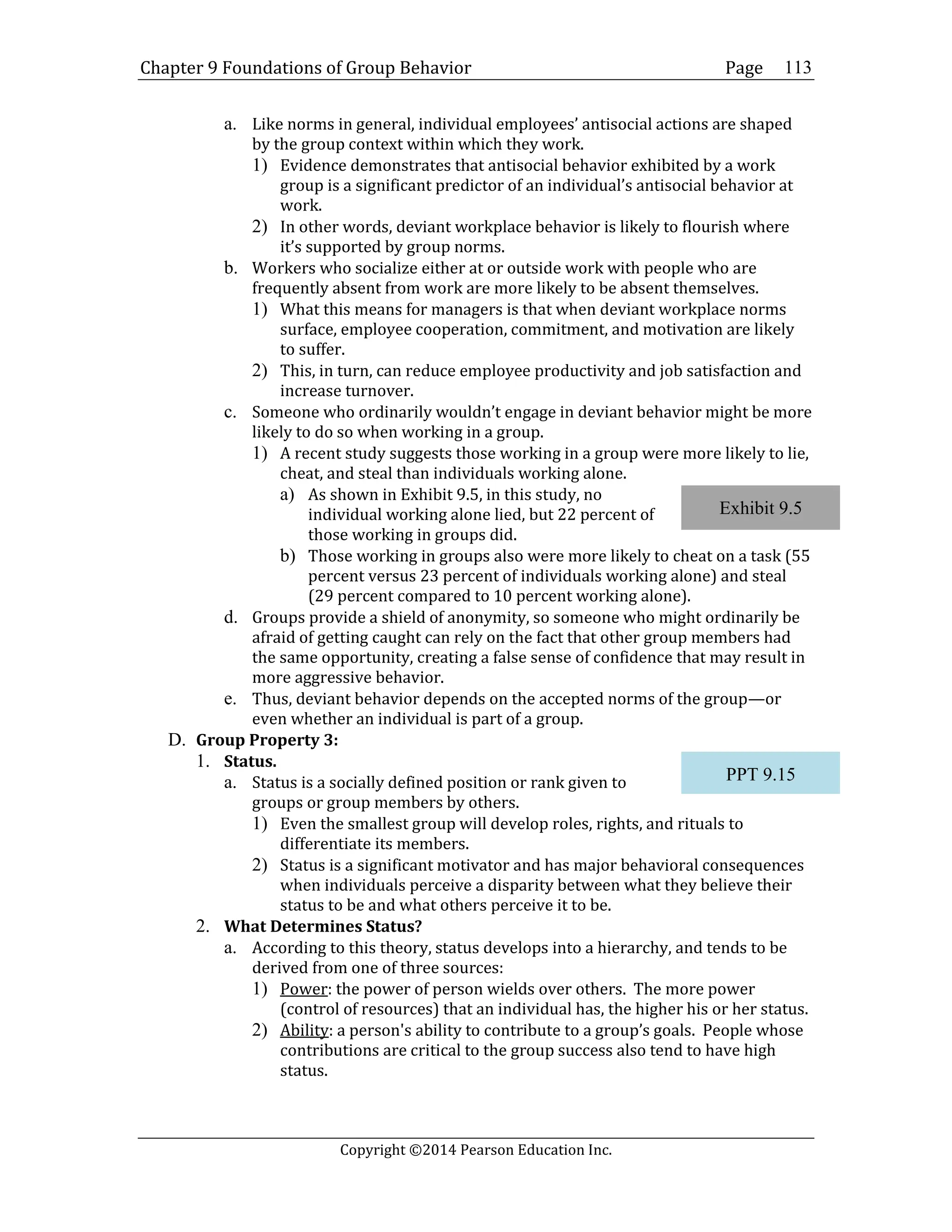 Chapter 9 Foundations of Group Behavior Page
Copyright ©2014 Pearson Education Inc.
113
a. Like norms in general, individual employees’ antisocial actions are shaped
by the group context within which they work.
1) Evidence demonstrates that antisocial behavior exhibited by a work
group is a significant predictor of an individual’s antisocial behavior at
work.
2) In other words, deviant workplace behavior is likely to flourish where
it’s supported by group norms.
b. Workers who socialize either at or outside work with people who are
frequently absent from work are more likely to be absent themselves.
1) What this means for managers is that when deviant workplace norms
surface, employee cooperation, commitment, and motivation are likely
to suffer.
2) This, in turn, can reduce employee productivity and job satisfaction and
increase turnover.
c. Someone who ordinarily wouldn’t engage in deviant behavior might be more
likely to do so when working in a group.
1) A recent study suggests those working in a group were more likely to lie,
cheat, and steal than individuals working alone.
a) As shown in Exhibit 9.5, in this study, no
individual working alone lied, but 22 percent of
those working in groups did.
b) Those working in groups also were more likely to cheat on a task (55
percent versus 23 percent of individuals working alone) and steal
(29 percent compared to 10 percent working alone).
d. Groups provide a shield of anonymity, so someone who might ordinarily be
afraid of getting caught can rely on the fact that other group members had
the same opportunity, creating a false sense of confidence that may result in
more aggressive behavior.
e. Thus, deviant behavior depends on the accepted norms of the group—or
even whether an individual is part of a group.
D. Group Property 3:
1. Status.
a. Status is a socially defined position or rank given to
groups or group members by others.
1) Even the smallest group will develop roles, rights, and rituals to
differentiate its members.
2) Status is a significant motivator and has major behavioral consequences
when individuals perceive a disparity between what they believe their
status to be and what others perceive it to be.
2. What Determines Status?
a. According to this theory, status develops into a hierarchy, and tends to be
derived from one of three sources:
1) Power: the power of person wields over others. The more power
(control of resources) that an individual has, the higher his or her status.
2) Ability: a person's ability to contribute to a group’s goals. People whose
contributions are critical to the group success also tend to have high
status.
Exhibit 9.5
PPT 9.15
 