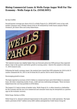 Rising Commercial Loans At Wells Fargo Augur Well For The
Economy - Wells Fargo & Co. (NYSE:WFC)
By Saul Griffith
Second-quarter earnings per share of $1.01 at Wells Fargo & Co. (NYSE:WFC) were in line with
market consensus and a whisker ahead of the $1.00 estimated by Credit Suisse analysts Moshe
Orenbuch, Jill Glaser Shea and Lesley Robertshaw.
"Net interest income was slightly higher than our forecasts given less NIM pressure than expected
(down 5 bps in the quarter) and better growth in earning assets," observe the analysts in their July
11, 2014 research note.
Following the bank's earnings report, the analysts have raised their EPS estimates for 2014 to $4.15
(earlier estimated $4.10), 2015 to $4.30 (from $4.25) and for 2016 to $4.65 (from $4.60).
Encouraging growth in loans
The bank reported an increase of $10.3 billion in commercial loans and of $4.8 billion in consumer
loans, the latter comprising mostly of auto, credit and non-conforming mortgages. These increases
helped boost the core loan portfolio to $764 billion.
The largest U.S. bank in terms of market value, Wells Fargo & Co. is often viewed as a bellwether
for the economy and the rise in its commercial and consumer loans may be interpreted as a positive
sign on the economic recovery.
Wells Fargo: Decline in NPAs
Wells Fargo & Co. showed continued improvement in the quality of its credit operations. The bank
made a provision of $217 million versus $481 million anticipated by Credit Suisse Group AG
 