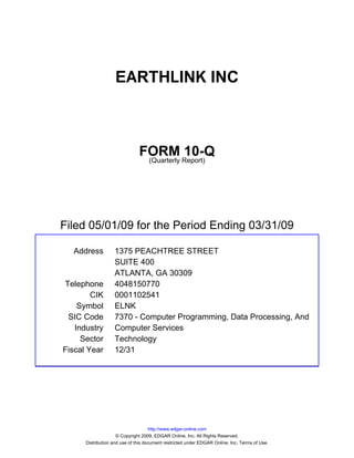 EARTHLINK INC



                               FORM Report)10-Q
                                (Quarterly




Filed 05/01/09 for the Period Ending 03/31/09

  Address          1375 PEACHTREE STREET
                   SUITE 400
                   ATLANTA, GA 30309
Telephone          4048150770
        CIK        0001102541
    Symbol         ELNK
 SIC Code          7370 - Computer Programming, Data Processing, And
   Industry        Computer Services
     Sector        Technology
Fiscal Year        12/31




                                     http://www.edgar-online.com
                     © Copyright 2009, EDGAR Online, Inc. All Rights Reserved.
      Distribution and use of this document restricted under EDGAR Online, Inc. Terms of Use.
 