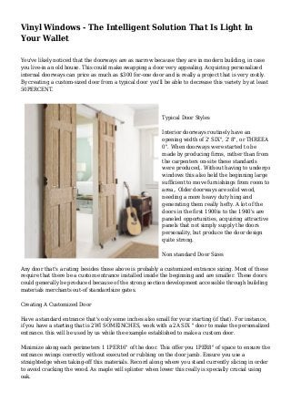 Vinyl Windows - The Intelligent Solution That Is Light In
Your Wallet
You've likely noticed that the doorways are as narrow because they are in modern building, in case
you live-in an old house. This could make swapping a door very appealing. Acquiring personalized
internal doorways can price as much as $300 for-one door and is really a project that is very costly.
By creating a custom-sized door from a typical door you'll be able to decrease this variety by at least
50PERCENT.
Typical Door Styles
Interior doorways routinely have an
opening width of 2' SIX", 2' 8", or THREEA
0". When doorways were started to be
made by producing firms, rather than from
the carpenters on-site these standards
were produced,. Without having to undergo
windows this also held the beginning large
sufficient to move furnishings from room to
area,. Older doorways are solid wood,
needing a more heavy duty hing and
generating them really hefty. A lot of the
doors in the first 1900is to the 1940's are
paneled opportunities, acquiring attractive
panels that not simply supply the doors
personality, but produce the door design
quite strong.
Non standard Door Sizes
Any door that's a rating besides those above is probably a customized entrance sizing. Most of these
require that there be a custom entrance installed inside the beginning and are smaller. These doors
could generally be produced because of the strong section development accessible through building
materials merchants out-of standardsize gates.
Creating A Customized Door
Have a standard entrance that's only some inches also small for your starting (if that). For instance,
if you have a starting that is 2WI SOMEINCHES, work with a 2A SIX " door to make the personalized
entrance. this will be used by us while the example established to make a custom door.
Minimize along each perimeters 1 1PER16" of the door. This offer you 1PER8" of space to ensure the
entrance swings correctly without executed or rubbing on the door jamb. Ensure you use a
straightedge when taking-off this materials. Record along where you stand currently slicing in order
to avoid cracking the wood. As maple will splinter when lower this really is specially crucial using
oak.
 