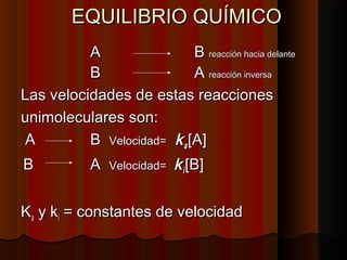 EEQQUUIILLIIBBRRIIOO QQUUÍÍMMIICCOO 
AA BB rreeaacccciióónn hhaacciiaa ddeellaannttee 
BB AA rreeaacccciióónn iinnvveerrssaa 
LLaass vveelloocciiddaaddeess ddee eessttaass rreeaacccciioonneess 
uunniimmoolleeccuullaarreess ssoonn:: 
AA BB VVeelloocciiddaadd== kkaa [[AA]] 
BB AA VVeelloocciiddaadd== kkii [[BB]] 
KKaa yy kkii == ccoonnssttaanntteess ddee vveelloocciiddaadd 
 