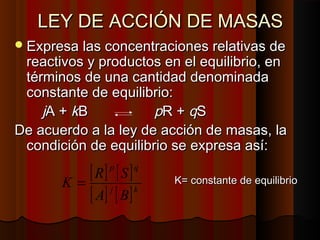 LLEEYY DDEE AACCCCIIÓÓNN DDEE MMAASSAASS 
EExxpprreessaa llaass ccoonncceennttrraacciioonneess rreellaattiivvaass ddee 
rreeaaccttiivvooss yy pprroodduuccttooss eenn eell eeqquuiilliibbrriioo,, eenn 
ttéérrmmiinnooss ddee uunnaa ccaannttiiddaadd ddeennoommiinnaaddaa 
ccoonnssttaannttee ddee eeqquuiilliibbrriioo:: 
jjAA ++ kkBB ppRR ++ qqSS 
DDee aaccuueerrddoo aa llaa lleeyy ddee aacccciióónn ddee mmaassaass,, llaa 
ccoonnddiicciióónn ddee eeqquuiilliibbrriioo ssee eexxpprreessaa aassíí:: 
[ ] p [ ] 
q 
[ ] [ ]KK== ccoonnssttaannttee ddee eeqquuiilliibbrriioo A j B 
k 
K = R S 
 