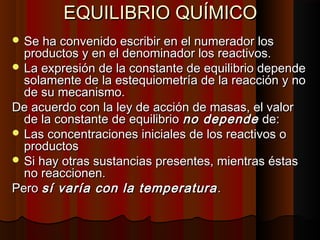EEQQUUIILLIIBBRRIIOO QQUUÍÍMMIICCOO 
SSee hhaa ccoonnvveenniiddoo eessccrriibbiirr eenn eell nnuummeerraaddoorr llooss 
pprroodduuccttooss yy eenn eell ddeennoommiinnaaddoorr llooss rreeaaccttiivvooss.. 
LLaa eexxpprreessiióónn ddee llaa ccoonnssttaannttee ddee eeqquuiilliibbrriioo ddeeppeennddee 
ssoollaammeennttee ddee llaa eesstteeqquuiioommeettrrííaa ddee llaa rreeaacccciióónn yy nnoo 
ddee ssuu mmeeccaanniissmmoo.. 
DDee aaccuueerrddoo ccoonn llaa lleeyy ddee aacccciióónn ddee mmaassaass,, eell vvaalloorr 
ddee llaa ccoonnssttaannttee ddee eeqquuiilliibbrriioo nnoo ddeeppeennddee ddee:: 
LLaass ccoonncceennttrraacciioonneess iinniicciiaalleess ddee llooss rreeaaccttiivvooss oo 
pprroodduuccttooss 
SSii hhaayy oottrraass ssuussttaanncciiaass pprreesseenntteess,, mmiieennttrraass ééssttaass 
nnoo rreeaacccciioonneenn.. 
PPeerroo ssíí vvaarrííaa ccoonn llaa tteemmppeerraattuurraa .. 
 
