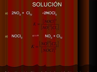 SSOOLLUUCCIIÓÓNN 
aa)) 22NNOO((gg)) ++ CCll22((gg)) 22NNOOCCll((gg)) 
[ ] 
[ ] [ ] 2 
K = NOCl 
2 
2 
NO Cl 
aa)) NNOOCCll((gg)) NNOO((gg)) ++ CCll22((gg)) 
[ ] 2 
[ ] 
2 
[ NOCl 
]2 
K = NO Cl 
RReeggllaa ggeenneerraall:: llaa ccoonnssttaannttee ddee eeqquuiilliibbrriioo eenn uunnaa ddiirreecccciióónn eess llaa rreeccíípprrooccaa eenn llaa ddiirreecccciióónn iinnvveerrssaa,, lloo mmiissmmoo ssuucceeddee 
 