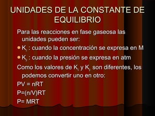 UNIDADES DDEE LLAA CCOONNSSTTAANNTTEE DDEE 
EEQQUUIILLIIBBRRIIOO 
PPaarraa llaass rreeaacccciioonneess eenn ffaassee ggaasseeoossaa llaass 
uunniiddaaddeess ppuueeddeenn sseerr:: 
KKcc :: ccuuaannddoo llaa ccoonncceennttrraacciióónn ssee eexxpprreessaa eenn MM 
KKpp :: ccuuaannddoo llaa pprreessiióónn ssee eexxpprreessaa eenn aattmm 
CCoommoo llooss vvaalloorreess ddee KKcc yy KKpp ssoonn ddiiffeerreenntteess,, llooss 
ppooddeemmooss ccoonnvveerrttiirr uunnoo eenn oottrroo:: 
PPVV == nnRRTT 
PP==((nn//VV))RRTT 
PP== MMRRTT 
 