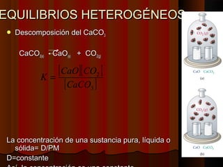 EEQQUUIILLIIBBRRIIOOSS HHEETTEERROOGGÉÉNNEEOOSS 
 DDeessccoommppoossiicciióónn ddeell CCaaCCOO33 
CCaaCCOO33((ss)) CCaaOO((ss)) ++ CCOO22((gg)) 
[ ][ ] 
2 
[ ] 3 
K = CaO CO 
CaCO 
LLaa ccoonncceennttrraacciióónn ddee uunnaa ssuussttaanncciiaa ppuurraa,, llííqquuiiddaa oo 
ssóólliiddaa== DD//PPMM 
DD==ccoonnssttaannttee 
AAssíí,, llaa ccoonncceennttrraacciióónn eess uunnaa ccoonnssttaannttee 
 