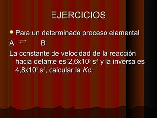 EEJJEERRCCIICCIIOOSS 
PPaarraa uunn ddeetteerrmmiinnaaddoo pprroocceessoo eelleemmeennttaall 
AA BB 
LLaa ccoonnssttaannttee ddee vveelloocciiddaadd ddee llaa rreeaacccciióónn 
hhaacciiaa ddeellaannttee eess 22,,66xx11005 ss--11 yy llaa iinnvveerrssaa eess 
44,,8xx110033 ss--11,, ccaallccuullaarr llaa KKcc.. 
 