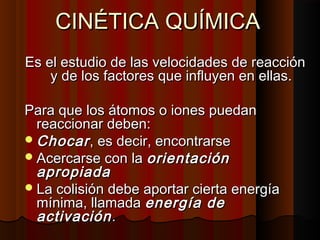 CCIINNÉÉTTIICCAA QQUUÍÍMMIICCAA 
EEss eell eessttuuddiioo ddee llaass vveelloocciiddaaddeess ddee rreeaacccciióónn 
yy ddee llooss ffaaccttoorreess qquuee iinnfflluuyyeenn eenn eellllaass.. 
PPaarraa qquuee llooss ááttoommooss oo iioonneess ppuueeddaann 
rreeaacccciioonnaarr ddeebbeenn:: 
CChhooccaarr ,, eess ddeecciirr,, eennccoonnttrraarrssee 
AAcceerrccaarrssee ccoonn llaa oorriieennttaacciióónn 
aapprrooppiiaaddaa 
LLaa ccoolliissiióónn ddeebbee aappoorrttaarr cciieerrttaa eenneerrggííaa 
mmíínniimmaa,, llllaammaaddaa eenneerrggííaa ddee 
aaccttiivvaacciióónn.. 
 