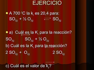 EEJJEERRCCIICCIIOO 
AA 770000 OOCC llaa kkcc eess 2200,,44 ppaarraa:: 
SSOO22((gg)) ++ ½ OO22((gg)) SSOO33((gg)) 
aa)) CCuuááll eess llaa KKcc ppaarraa llaa rreeaacccciióónn?? 
SSOO33((gg)) SSOO22((gg)) ++ ½ OO22((gg)) 
bb)) CCuuááll eess llaa KKcc ppaarraa llaa rreeaacccciióónn?? 
22 SSOO22((gg)) ++ OO22((gg)) 22 SSOO33((gg)) 
cc)) CCuuááll eess eell vvaalloorr ddee kkpp?? 
22 SSOO++ OO22 SSOO 