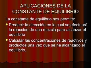 AAPPLLIICCAACCIIOONNEESS DDEE LLAA 
CCOONNSSTTAANNTTEE DDEE EEQQUUIILLIIBBRRIIOO 
LLaa ccoonnssttaannttee ddee eeqquuiilliibbrriioo nnooss ppeerrmmiittee:: 
PPrreeddeecciirr llaa ddiirreecccciióónn eenn llaa ccuuaall ssee eeffeeccttuuaarráá 
llaa rreeaacccciióónn ddee uunnaa mmeezzccllaa ppaarraa aallccaannzzaarr eell 
eeqquuiilliibbrriioo 
CCaallccuullaarr llaass ccoonncceennttrraacciioonneess ddee rreeaaccttiivvooss yy 
pprroodduuccttooss uunnaa vveezz qquuee ssee hhaa aallccaannzzaaddoo eell 
eeqquuiilliibbrriioo.. 
 