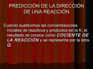 PREDICCIÓN DDEE LLAA DDIIRREECCCCIIÓÓNN 
DDEE UUNNAA RREEAACCCCIIÓÓNN 
CCuuaannddoo ssuussttiittuuiimmooss llaass ccoonncceennttrraacciioonneess 
iinniicciiaalleess ddee rreeaaccttiivvooss yy pprroodduuccttooss eenn llaa KK,, eell 
rreessuullttaaddoo ssee ccoonnooccee ccoommoo CCOOCCIIEENNTTEE DDEE 
LLAA RREEAACCCCIIÓÓNN yy ssee rreepprreesseennttaa ppoorr llaa lleettrraa 
QQ.. 
 