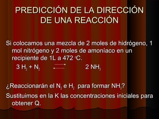 PREDICCIÓN DDEE LLAA DDIIRREECCCCIIÓÓNN 
DDEE UUNNAA RREEAACCCCIIÓÓNN 
SSii ccoollooccaammooss uunnaa mmeezzccllaa ddee 22 mmoolleess ddee hhiiddrróóggeennoo,, 11 
mmooll nniittrróóggeennoo yy 22 mmoolleess ddee aammoonnííaaccoo eenn uunn 
rreecciippiieennttee ddee 11LL aa 447722 ooCC.. 
33 HH22 ++ NN22 22 NNHH33 
¿RReeaacccciioonnaarráánn eell NN22 ee HH22 ppaarraa ffoorrmmaarr NNHH33?? 
SSuussttiittuuiimmooss eenn llaa KK llaass ccoonncceennttrraacciioonneess iinniicciiaalleess ppaarraa 
oobbtteenneerr QQ.. 
 