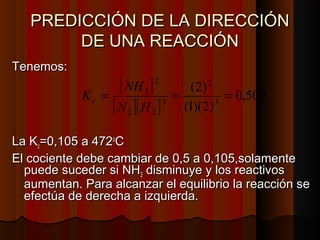 PREDICCIÓN DDEE LLAA DDIIRREECCCCIIÓÓNN 
DDEE UUNNAA RREEAACCCCIIÓÓNN 
TTeenneemmooss:: 
[ ] 
(2) 
2 
[ ][ ] 0,500 
K NH c 
= 3 = = 
N H 
3 
(1)(2) 
3 
2 
2 2 
LLaa KKcc==00,,11005 aa 447722ooCC 
EEll ccoocciieennttee ddeebbee ccaammbbiiaarr ddee 00,,5 aa 00,,11005,,ssoollaammeennttee 
ppuueeddee ssuucceeddeerr ssii NNHH33 ddiissmmiinnuuyyee yy llooss rreeaaccttiivvooss 
aauummeennttaann.. PPaarraa aallccaannzzaarr eell eeqquuiilliibbrriioo llaa rreeaacccciióónn ssee 
eeffeeccttúúaa ddee ddeerreecchhaa aa iizzqquuiieerrddaa.. 
 