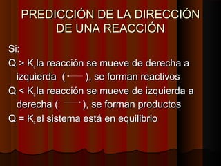 PREDICCIÓN DDEE LLAA DDIIRREECCCCIIÓÓNN 
DDEE UUNNAA RREEAACCCCIIÓÓNN 
SSii:: 
QQ >> KKcc llaa rreeaacccciióónn ssee mmuueevvee ddee ddeerreecchhaa aa 
iizzqquuiieerrddaa (( )),, ssee ffoorrmmaann rreeaaccttiivvooss 
QQ << KKcc llaa rreeaacccciióónn ssee mmuueevvee ddee iizzqquuiieerrddaa aa 
ddeerreecchhaa (( )),, ssee ffoorrmmaann pprroodduuccttooss 
QQ == KKcc eell ssiisstteemmaa eessttáá eenn eeqquuiilliibbrriioo 
 