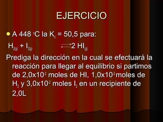 EEJJEERRCCIICCIIOO 
AA 44448 ooCC llaa KKcc == 500,,5 ppaarraa:: 
HH22((gg)) ++ II22((gg)) 22 HHII((gg)) 
PPrreeddiiggaa llaa ddiirreecccciióónn eenn llaa ccuuaall ssee eeffeeccttuuaarráá llaa 
rreeaacccciióónn ppaarraa lllleeggaarr aall eeqquuiilliibbrriioo ssii ppaarrttiimmooss 
ddee 22,,00xx1100--22 mmoolleess ddee HHII,, 11,,00xx1100--22 mmoolleess ddee 
HH22 yy 33,,00xx1100--22 mmoolleess II22 eenn uunn rreecciippiieennttee ddee 
22,,00LL 
 