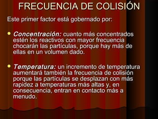 FFRREECCUUEENNCCIIAA DDEE CCOOLLIISSIIÓÓNN 
EEssttee pprriimmeerr ffaaccttoorr eessttáá ggoobbeerrnnaaddoo ppoorr:: 
CCoonncceennttrraacciióónn:: ccuuaannttoo mmááss ccoonncceennttrraaddooss 
eessttéénn llooss rreeaaccttiivvooss ccoonn mmaayyoorr ffrreeccuueenncciiaa 
cchhooccaarráánn llaass ppaarrttííccuullaass,, ppoorrqquuee hhaayy mmááss ddee 
eellllaass eenn uunn vvoolluummeenn ddaaddoo.. 
TTeemmppeerraattuurraa:: uunn iinnccrreemmeennttoo ddee tteemmppeerraattuurraa 
aauummeennttaarráá ttaammbbiiéénn llaa ffrreeccuueenncciiaa ddee ccoolliissiióónn 
ppoorrqquuee llaass ppaarrttííccuullaass ssee ddeessppllaazzaann ccoonn mmááss 
rraappiiddeezz aa tteemmppeerraattuurraass mmááss aallttaass yy,, eenn 
ccoonnsseeccuueenncciiaa,, eennttrraann eenn ccoonnttaaccttoo mmááss aa 
mmeennuuddoo.. 
 