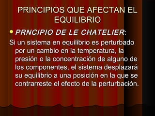 PPRRIINNCCIIPPIIOOSS QQUUEE AAFFEECCTTAANN EELL 
EEQQUUIILLIIBBRRIIOO 
PPRRNNCCIIPPIIOO DDEE LLEE CCHHAATTEELLIIEERR:: 
SSii uunn ssiisstteemmaa eenn eeqquuiilliibbrriioo eess ppeerrttuurrbbaaddoo 
ppoorr uunn ccaammbbiioo eenn llaa tteemmppeerraattuurraa,, llaa 
pprreessiióónn oo llaa ccoonncceennttrraacciióónn ddee aallgguunnoo ddee 
llooss ccoommppoonneenntteess,, eell ssiisstteemmaa ddeessppllaazzaarráá 
ssuu eeqquuiilliibbrriioo aa uunnaa ppoossiicciióónn eenn llaa qquuee ssee 
ccoonnttrraarrrreessttee eell eeffeeccttoo ddee llaa ppeerrttuurrbbaacciióónn.. 
 