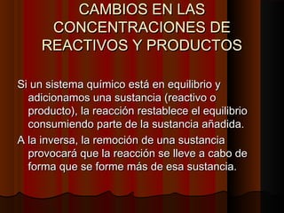 CCAAMMBBIIOOSS EENN LLAASS 
CCOONNCCEENNTTRRAACCIIOONNEESS DDEE 
RREEAACCTTIIVVOOSS YY PPRROODDUUCCTTOOSS 
SSii uunn ssiisstteemmaa qquuíímmiiccoo eessttáá eenn eeqquuiilliibbrriioo yy 
aaddiicciioonnaammooss uunnaa ssuussttaanncciiaa ((rreeaaccttiivvoo oo 
pprroodduuccttoo)),, llaa rreeaacccciióónn rreessttaabblleeccee eell eeqquuiilliibbrriioo 
ccoonnssuummiieennddoo ppaarrttee ddee llaa ssuussttaanncciiaa aaññaaddiiddaa.. 
AA llaa iinnvveerrssaa,, llaa rreemmoocciióónn ddee uunnaa ssuussttaanncciiaa 
pprroovvooccaarráá qquuee llaa rreeaacccciióónn ssee lllleevvee aa ccaabboo ddee 
ffoorrmmaa qquuee ssee ffoorrmmee mmááss ddee eessaa ssuussttaanncciiaa.. 
 