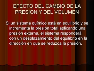 EEFFEECCTTOO DDEELL CCAAMMBBIIOO DDEE LLAA 
PPRREESSIIÓÓNN YY DDEELL VVOOLLUUMMEENN 
SSii uunn ssiisstteemmaa qquuíímmiiccoo eessttáá eenn eeqquuiilliibbrriioo yy ssee 
iinnccrreemmeennttaa llaa pprreessiióónn ttoottaall aapplliiccaannddoo uunnaa 
pprreessiióónn eexxtteerrnnaa,, eell ssiisstteemmaa rreessppoonnddeerráá 
ccoonn uunn ddeessppllaazzaammiieennttoo ddeell eeqquuiilliibbrriioo eenn llaa 
ddiirreecccciióónn eenn qquuee ssee rreedduuzzccaa llaa pprreessiióónn.. 
 