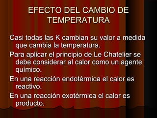 EEFFEECCTTOO DDEELL CCAAMMBBIIOO DDEE 
TTEEMMPPEERRAATTUURRAA 
CCaassii ttooddaass llaass KK ccaammbbiiaann ssuu vvaalloorr aa mmeeddiiddaa 
qquuee ccaammbbiiaa llaa tteemmppeerraattuurraa.. 
PPaarraa aapplliiccaarr eell pprriinncciippiioo ddee LLee CChhaatteelliieerr ssee 
ddeebbee ccoonnssiiddeerraarr aall ccaalloorr ccoommoo uunn aaggeennttee 
qquuíímmiiccoo.. 
EEnn uunnaa rreeaacccciióónn eennddoottéérrmmiiccaa eell ccaalloorr eess 
rreeaaccttiivvoo.. 
EEnn uunnaa rreeaacccciióónn eexxoottéérrmmiiccaa eell ccaalloorr eess 
pprroodduuccttoo.. 
 